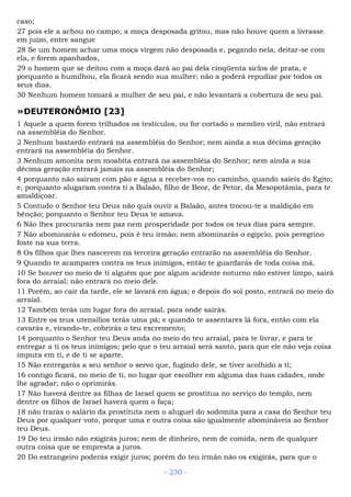 caso;
27 pois ele a achou no campo; a moça desposada gritou, mas não houve quem a livrasse.
em juízo, entre sangue
28 Se um homem achar uma moça virgem não desposada e, pegando nela, deitar-se com
ela, e forem apanhados,
29 o homem que se deitou com a moça dará ao pai dela cinqüenta siclos de prata, e
porquanto a humilhou, ela ficará sendo sua mulher; não a poderá repudiar por todos os
seus dias.
30 Nenhum homem tomará a mulher de seu pai, e não levantará a cobertura de seu pai.
»DEUTERONÔMIO [23]
1 Aquele a quem forem trilhados os testículos, ou for cortado o membro viril, não entrará
na assembléia do Senhor.
2 Nenhum bastardo entrará na assembléia do Senhor; nem ainda a sua décima geração
entrará na assembléia do Senhor.
3 Nenhum amonita nem moabita entrará na assembléia do Senhor; nem ainda a sua
décima geração entrará jamais na assembléia do Senhor;
4 porquanto não saíram com pão e água a receber-vos no caminho, quando saíeis do Egito;
e, porquanto alugaram contra ti a Balaão, filho de Beor, de Petor, da Mesopotâmia, para te
amaldiçoar.
5 Contudo o Senhor teu Deus não quis ouvir a Balaão, antes trocou-te a maldição em
bênção; porquanto o Senhor teu Deus te amava.
6 Não lhes procurarás nem paz nem prosperidade por todos os teus dias para sempre.
7 Não abominarás o edomeu, pois é teu irmão; nem abominarás o egípcio, pois peregrino
foste na sua terra.
8 Os filhos que lhes nascerem na terceira geração entrarão na assembléia do Senhor.
9 Quando te acampares contra os teus inimigos, então te guardarás de toda coisa má.
10 Se houver no meio de ti alguém que por algum acidente noturno não estiver limpo, sairá
fora do arraial; não entrará no meio dele.
11 Porém, ao cair da tarde, ele se lavará em água; e depois do sol posto, entrará no meio do
arraial.
12 Também terás um lugar fora do arraial, para onde sairás.
13 Entre os teus utensílios terás uma pá; e quando te assentares lá fora, então com ela
cavarás e, virando-te, cobrirás o teu excremento;
14 porquanto o Senhor teu Deus anda no meio do teu arraial, para te livrar, e para te
entregar a ti os teus inimigos; pelo que o teu arraial será santo, para que ele não veja coisa
impura em ti, e de ti se aparte.
15 Não entregarás a seu senhor o servo que, fugindo dele, se tiver acolhido a ti;
16 contigo ficará, no meio de ti, no lugar que escolher em alguma das tuas cidades, onde
lhe agradar; não o oprimirás.
17 Não haverá dentre as filhas de Israel quem se prostitua no serviço do templo, nem
dentre os filhos de Israel haverá quem o faça;
18 não trarás o salário da prostituta nem o aluguel do sodomita para a casa do Senhor teu
Deus por qualquer voto, porque uma e outra coisa são igualmente abomináveis ao Senhor
teu Deus.
19 Do teu irmão não exigirás juros; nem de dinheiro, nem de comida, nem de qualquer
outra coisa que se empresta a juros.
20 Do estrangeiro poderás exigir juros; porém do teu irmão não os exigirás, para que o
- 230 -
 