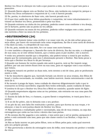 Senhor teu Deus te abençoe em tudo a que puseres a mão, na terra à qual vais para a
possuíres.
21 Quando fizeres algum voto ao Senhor teu Deus, não tardarás em cumpri-lo; porque o
Senhor teu Deus certamente o requererá de ti, e em ti haverá pecado.
22 Se, porém, te abstiveres de fazer voto, não haverá pecado em ti.
23 O que tiver saído dos teus lábios guardarás e cumprirás, tal como voluntariamente o
votaste ao Senhor teu Deus, prometendo-o pela tua boca.
24 Quando entrares na vinha do teu próximo, poderás comer uvas conforme o teu desejo,
até te fartares, porém não as porás no teu alforje.
25 Quando entrares na seara do teu próximo, poderás colher espigas com a mão, porém
não meterás a foice na seara do teu próximo.
»DEUTERONÔMIO [24]
1 Quando um homem tomar uma mulher e se casar com ela, se ela não achar graça aos
seus olhos, por haver ele encontrado nela coisa vergonhosa, far-lhe-á uma carta de divórcio
e lha dará na mão, e a despedirá de sua casa.
2 Se ela, pois, saindo da casa dele, for e se casar com outro homem,
3 e este também a desprezar e, fazendo-lhe carta de divórcio, lha der na mão, e a despedir
de sua casa; ou se este último homem, que a tomou para si por mulher, vier a morrer;
4 então seu primeiro marido que a despedira, não poderá tornar a tomá-la por mulher,
depois que foi contaminada; pois isso é abominação perante o Senhor. Não farás pecar a
terra que o Senhor teu Deus te dá por herança.
5 Quando um homem for recém-casado não sairá à guerra, nem se lhe imporá cargo
público; por um ano inteiro ficará livre na sua casa, para se regozijar com a sua mulher,
que tomou.
6 Ninguém tomará em penhor as duas mós, nem mesmo a mó de cima, pois se penhoraria
assim a vida.
7 Se for descoberto alguém que, havendo furtado um dentre os seus irmãos, dos filhos de
Israel, e tenha escravizado, ou vendido, esse ladrão morrerá. Assim exterminarás o mal do
meio de ti.
8 No tocante à praga da lepra, toma cuidado de observar diligentemente tudo o que te
ensinarem os levitas sacerdotes; segundo lhes tenho ordenado, assim cuidarás de fazer.
9 Lembra-te do que o Senhor teu Deus fez a Miriã no caminho, quando saíste do Egito.
10 Quando emprestares alguma coisa ao teu próximo, não entrarás em sua casa para lhe
tirar o penhor;
11 ficarás do lado de fora, e o homem, a quem fizeste o empréstimo, te trará para fora o
penhor.
12 E se ele for pobre, não te deitarás com o seu penhor;
13 ao pôr do sol, sem falta lhe restituirás o penhor, para que durma na sua roupa, e te
abençoe; e isso te será justiça diante do Senhor teu Deus.
14 Não oprimirás o trabalhador pobre e necessitado, seja ele de teus irmãos, ou seja dos
estrangeiros que estão na tua terra e dentro das tuas portas.
15 No mesmo dia lhe pagarás o seu salário, e isso antes que o sol se ponha; porquanto é
pobre e está contando com isso; para que não clame contra ti ao Senhor, e haja em ti
pecado.
16 Não se farão morrer os pais pelos filhos, nem os filhos pelos pais; cada qual morrerá
pelo seu próprio pecado.
17 Não perverterás o direito do estrangeiro nem do órfão; nem tomarás em penhor o vestido
da viúva.
- 231 -
 