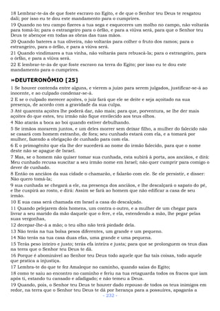 18 Lembrar-te-ás de que foste escravo no Egito, e de que o Senhor teu Deus te resgatou
dali; por isso eu te dou este mandamento para o cumprires.
19 Quando no teu campo fizeres a tua sega e esqueceres um molho no campo, não voltarás
para tomá-lo; para o estrangeiro para o órfão, e para a viúva será, para que o Senhor teu
Deus te abençoe em todas as obras das tuas mãos.
20 Quando bateres a tua oliveira, não voltarás para colher o fruto dos ramos; para o
estrangeiro, para o órfão, e para a viúva será.
21 Quando vindimares a tua vinha, não voltarás para rebuscá-la; para o estrangeiro, para
o órfão, e para a viúva será.
22 E lembrar-te-ás de que foste escravo na terra do Egito; por isso eu te dou este
mandamento para o cumprires.
»DEUTERONÔMIO [25]
1 Se houver contenda entre alguns, e vierem a juízo para serem julgados, justificar-se-á ao
inocente, e ao culpado condenar-se-á.
2 E se o culpado merecer açoites, o juiz fará que ele se deite e seja açoitado na sua
presença, de acordo com a gravidade da sua culpa.
3 Até quarenta açoites lhe poderá dar, não mais; para que, porventura, se lhe der mais
açoites do que estes, teu irmão não fique envilecido aos teus olhos.
4 Não atarás a boca ao boi quando estiver debulhando.
5 Se irmãos morarem juntos, e um deles morrer sem deixar filho, a mulher do falecido não
se casará com homem estranho, de fora; seu cunhado estará com ela, e a tomará por
mulher, fazendo a obrigação de cunhado para com ela.
6 E o primogênito que ela lhe der sucederá ao nome do irmão falecido, para que o nome
deste não se apague de Israel.
7 Mas, se o homem não quiser tomar sua cunhada, esta subirá à porta, aos anciãos, e dirá:
Meu cunhado recusa suscitar a seu irmão nome em Israel; não quer cumprir para comigo o
dever de cunhado.
8 Então os anciãos da sua cidade o chamarão, e falarão com ele. Se ele persistir, e disser:
Não quero tomá-la;
9 sua cunhada se chegará a ele, na presença dos anciãos, e lhe descalçará o sapato do pé,
e lhe cuspirá ao rosto, e dirá: Assim se fará ao homem que não edificar a casa de seu
irmão.
10 E sua casa será chamada em Israel a casa do descalçado.
11 Quando pelejarem dois homens, um contra o outro, e a mulher de um chegar para
livrar a seu marido da mão daquele que o fere, e ela, estendendo a mão, lhe pegar pelas
suas vergonhas,
12 decepar-lhe-á a mão; o teu olho não terá piedade dela.
13 Não terás na tua bolsa pesos diferentes, um grande e um pequeno.
14 Não terás na tua casa duas efas, uma grande e uma pequena.
15 Terás peso inteiro e justo; terás efa inteira e justa; para que se prolonguem os teus dias
na terra que o Senhor teu Deus te dá.
16 Porque é abominável ao Senhor teu Deus todo aquele que faz tais coisas, todo aquele
que pratica a injustiça.
17 Lembra-te do que te fez Amaleque no caminho, quando saías do Egito;
18 como te saiu ao encontro no caminho e feriu na tua retaguarda todos os fracos que iam
após ti, estando tu cansado e afadigado; e não temeu a Deus.
19 Quando, pois, o Senhor teu Deus te houver dado repouso de todos os teus inimigos em
redor, na terra que o Senhor teu Deus te dá por herança para a possuíres, apagarás a
- 232 -
 