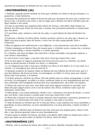 memória de Amaleque de debaixo do céu; não te esquecerás.
»DEUTERONÔMIO [26]
1 Também, quando tiveres entrado na terra que o Senhor teu Deus te dá por herança, e a
possuíres, e nela habitares,
2 tomarás das primícias de todos os frutos do solo que trouxeres da terra que o senhor teu
Deus te dá, e as porás num cesto, e irás ao lugar que o Senhor teu Deus escolher para ali
fazer habitar o seu nome.
3 E irás ao sacerdote que naqueles dias estiver de serviço, e lhe dirás: Hoje declaro ao
Senhor teu Deus que entrei na terra que o senhor com juramento prometeu a nossos pais
que nos daria.
4 O sacerdote, pois, tomará o cesto da tua mão, e o porá diante do altar do Senhor teu
Deus.
5 E perante o Senhor teu Deus dirás: Arameu prestes a perecer era meu pai; e desceu ao
Egito com pouca gente, para ali morar; e veio a ser ali uma nação grande, forte e
numerosa.
6 Mas os egípcios nos maltrataram e nos afligiram, e nos impuseram uma dura servidão.
7 Então clamamos ao Senhor Deus de nossos pais, e o Senhor ouviu a nossa voz, e atentou
para a nossa aflição, o nosso trabalho, e a nossa opressão;
8 e o Senhor nos tirou do Egito com mão forte e braço estendido, com grande espanto, e
com sinais e maravilhas;
9 e nos trouxe a este lugar, e nos deu esta terra, terra que mana leite e mel.
10 E eis que agora te trago as primícias dos frutos da terra que tu, ó Senhor, me deste.
Então as porás perante o Senhor teu Deus, e o adorarás;
11 e te alegrarás por todo o bem que o Senhor teu Deus te tem dado a ti e à tua casa, tu e
o levita, e o estrangeiro que está no meio de ti.
12 Quando acabares de separar todos os dízimos da tua colheita do terceiro ano, que é o
ano dos dízimos, dá-los-ás ao levita, ao estrangeiro, ao órfão e à viúva, para que comam
dentro das tuas portas, e se fartem.
13 E dirás perante o Senhor teu Deus: Tirei da minha casa as coisas consagradas, e as dei
ao levita, ao estrangeiro, ao órfão e à viúva, conforme todos os teus mandamentos que me
tens ordenado; não transgredi nenhum dos teus mandamentos, nem deles me esqueci.
14 Delas não comi no meu luto, nem delas tirei coisa alguma estando eu imundo, nem
delas dei para algum morto; ouvi a voz do senhor meu Deus; conforme tudo o que me
ordenaste, tenho feito.
15 Olha desde a tua santa habitação, desde o céu, e abençoa o teu povo de Israel, e a terra
que nos deste, como juraste a nossos pais, terra que mana leite e mel.
16 Neste dia o Senhor teu Deus te manda observar estes estatutos e preceitos; portanto os
guardarás e os observarás com todo o teu coração e com toda a tua alma.
17 Hoje declaraste ao Senhor que ele te será por Deus, e que andarás nos seus caminhos, e
guardarás os seus estatutos, os seus mandamentos e os seus preceitos, e darás ouvidos à
sua voz.
18 Outrossim, o Senhor hoje te declarou que lhe serás por seu próprio povo, como te tem
dito, e que deverás guardar todos os seus mandamentos;
19 para assim te exaltar em honra, em fama e em glória sobre todas as nações que criou; e
para que sejas um povo santo ao Senhor teu Deus, como ele disse.
»DEUTERONÔMIO [27]
1 Moisés, com os anciãos de Israel, deu ordem ao povo, dizendo: Guardai todos estes
- 233 -
 