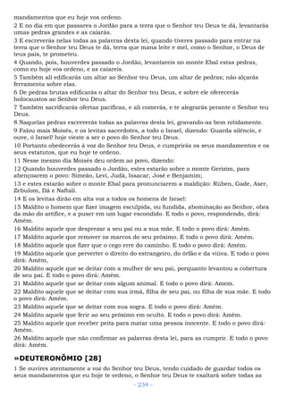 mandamentos que eu hoje vos ordeno.
2 E no dia em que passares o Jordão para a terra que o Senhor teu Deus te dá, levantarás
umas pedras grandes e as caiarás.
3 E escreverás nelas todas as palavras desta lei, quando tiveres passado para entrar na
terra que o Senhor teu Deus te dá, terra que mana leite e mel, como o Senhor, o Deus de
teus pais, te prometeu.
4 Quando, pois, houverdes passado o Jordão, levantareis no monte Ebal estas pedras,
como eu hoje vos ordeno, e as caiareis.
5 Também ali edificarás um altar ao Senhor teu Deus, um altar de pedras; não alçarás
ferramenta sobre elas.
6 De pedras brutas edificarás o altar do Senhor teu Deus, e sobre ele oferecerás
holocaustos ao Senhor teu Deus.
7 Também sacrificarás ofertas pacíficas, e ali comerás, e te alegrarás perante o Senhor teu
Deus.
8 Naquelas pedras escreverás todas as palavras desta lei, gravando-as bem nitidamente.
9 Falou mais Moisés, e os levitas sacerdotes, a todo o Israel, dizendo: Guarda silêncio, e
ouve, ó Israel! hoje vieste a ser o povo do Senhor teu Deus.
10 Portanto obedecerás à voz do Senhor teu Deus, e cumprirás os seus mandamentos e os
seus estatutos, que eu hoje te ordeno.
11 Nesse mesmo dia Moisés deu ordem ao povo, dizendo:
12 Quando houverdes passado o Jordão, estes estarão sobre o monte Gerizim, para
abençoarem o povo: Simeão, Levi, Judá, Issacar, José e Benjamim;
13 e estes estarão sobre o monte Ebal para pronunciarem a maldição: Rúben, Gade, Aser,
Zebulom, Dã e Naftali.
14 E os levitas dirão em alta voz a todos os homens de Israel:
15 Maldito o homem que fizer imagem esculpida, ou fundida, abominação ao Senhor, obra
da mão do artífice, e a puser em um lugar escondido. E todo o povo, respondendo, dirá:
Amém.
16 Maldito aquele que desprezar a seu pai ou a sua mãe. E todo o povo dirá: Amém.
17 Maldito aquele que remover os marcos do seu próximo. E todo o povo dirá: Amém.
18 Maldito aquele que fizer que o cego erre do caminho. E todo o povo dirá: Amém.
19 Maldito aquele que perverter o direito do estrangeiro, do órfão e da viúva. E todo o povo
dirá: Amém,
20 Maldito aquele que se deitar com a mulher de seu pai, porquanto levantou a cobertura
de seu pai. E todo o povo dirá: Amém.
21 Maldito aquele que se deitar com algum animal. E todo o povo dirá: Amem.
22 Maldito aquele que se deitar com sua irmã, filha de seu pai, ou filha de sua mãe. E todo
o povo dirá: Amém.
23 Maldito aquele que se deitar com sua sogra. E todo o povo dirá: Amém.
24 Maldito aquele que ferir ao seu próximo em oculto. E todo o povo dirá: Amém.
25 Maldito aquele que receber peita para matar uma pessoa inocente. E todo o povo dirá:
Amém.
26 Maldito aquele que não confirmar as palavras desta lei, para as cumprir. E todo o povo
dirá: Amém.
»DEUTERONÔMIO [28]
1 Se ouvires atentamente a voz do Senhor teu Deus, tendo cuidado de guardar todos os
seus mandamentos que eu hoje te ordeno, o Senhor teu Deus te exaltará sobre todas as
- 234 -
 