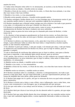 nações da terra;
2 e todas estas bênçãos virão sobre ti e te alcançarão, se ouvires a voz do Senhor teu Deus:
3 Bendito serás na cidade, e bendito serás no campo.
4 Bendito o fruto do teu ventre, e o fruto do teu solo, e o fruto dos teus animais, e as crias
das tuas vacas e das tuas ovelhas.
5 Bendito o teu cesto, e a tua amassadeira.
6 Bendito serás quando entrares, e bendito serás quando saíres.
7 O Senhor entregará, feridos diante de ti, os teus inimigos que se levantarem contra ti; por
um caminho sairão contra ti, mas por sete caminhos rugirão da tua presença.
8 O Senhor mandará que a bênção esteja contigo nos teus celeiros e em tudo a que puseres
a tua mão; e te abençoará na terra que o Senhor teu Deus te dá.
9 O Senhor te confirmará para si por povo santo, como te jurou, se guardares os
mandamentos do Senhor teu Deus e andares nos seus caminhos.
10 Assim todos os povos da terra verão que és chamado pelo nome do Senhor, e terão
temor de ti.
11 E o Senhor te fará prosperar grandemente no fruto do teu ventre, no fruto dos teus
animais e no fruto do teu solo, na terra que o Senhor, com juramento, prometeu a teus
pais te dar.
12 O Senhor te abrirá o seu bom tesouro, o céu, para dar à tua terra a chuva no seu
tempo, e para abençoar todas as obras das tuas mãos; e emprestarás a muitas nações,
porém tu não tomarás emprestado.
13 E o Senhor te porá por cabeça, e não por cauda; e só estarás por cima, e não por baixo;
se obedeceres aos mandamentos do Senhor teu Deus, que eu hoje te ordeno, para os
guardar e cumprir,
14 não te desviando de nenhuma das palavras que eu hoje te ordeno, nem para a direita
nem para a esquerda, e não andando após outros deuses, para os servires.
15 Se, porém, não ouvires a voz do Senhor teu Deus, se não cuidares em cumprir todos os
seus mandamentos e os seus estatutos, que eu hoje te ordeno, virão sobre ti todas estas
maldições, e te alcançarão:
16 Maldito serás na cidade, e maldito serás no campo.
17 Maldito o teu cesto, e a tua amassadeira.
18 Maldito o fruto do teu ventre, e o fruto do teu solo, e as crias das tuas vacas e das tuas
ovelhas.
19 Maldito serás ao entrares, e maldito serás ao saíres.
20 O Senhor mandará sobre ti a maldição, a derrota e o desapontamento, em tudo a que
puseres a mão para fazer, até que sejas destruído, e até que repentinamente pereças, por
causa da maldade das tuas obras, pelas quais me deixaste.
21 O Senhor fará pegar em ti a peste, até que te consuma da terra na qual estás entrando
para a possuíres.
22 O Senhor te ferirá com a tísica e com a febre, com a inflamação, com o calor forte, com
a seca, com crestamento e com ferrugem, que te perseguirão até que pereças
23 O céu que está sobre a tua cabeça será de bronze, e a terra que está debaixo de ti será
de ferro.
24 O Senhor dará por chuva à tua terra pó; do céu descerá sobre ti a poeira, ate que sejas
destruído.
25 O Senhor fará que sejas ferido diante dos teus inimigos; por um caminho sairás contra
eles, e por sete caminhos fugirás deles; e serás espetáculo horrendo a todos os reinos da
terra.
- 235 -
 