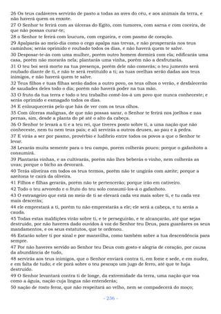 26 Os teus cadáveres servirão de pasto a todas as aves do céu, e aos animais da terra, e
não haverá quem os enxote.
27 O Senhor te ferirá com as úlceras do Egito, com tumores, com sarna e com coceira, de
que não possas curar-te;
28 o Senhor te ferirá com loucura, com cegueira, e com pasmo de coração.
29 Apalparás ao meio-dia como o cego apalpa nas trevas, e não prosperarás nos teus
caminhos; serás oprimido e roubado todos os dias, e não haverá quem te salve.
30 Desposar-te-ás com uma mulher, porém outro homem dormirá com ela; edificarás uma
casa, porém não morarás nela; plantarás uma vinha, porém não a desfrutarás.
31 O teu boi será morto na tua presença, porém dele não comerás; o teu jumento será
roubado diante de ti, e não te será restituído a ti; as tuas ovelhas serão dadas aos teus
inimigos, e não haverá quem te salve.
32 Teus filhos e tuas filhas serão dados a outro povo, os teus olhos o verão, e desfalecerão
de saudades deles todo o dia; porém não haverá poder na tua mão.
33 O fruto da tua terra e todo o teu trabalho comê-los-á um povo que nunca conheceste; e
serás oprimido e esmagado todos os dias.
34 E enlouquecerás pelo que hás de ver com os teus olhos.
35 Com úlceras malignas, de que não possas sarar, o Senhor te ferirá nos joelhos e nas
pernas, sim, desde a planta do pé até o alto da cabeça.
36 O Senhor te levará a ti e a teu rei, que tiveres posto sobre ti, a uma nação que não
conheceste, nem tu nem teus pais; e ali servirás a outros deuses, ao pau e à pedra.
37 E virás a ser por pasmo, provérbio e ludíbrio entre todos os povos a que o Senhor te
levar.
38 Levarás muita semente para o teu campo, porem colherás pouco; porque o gafanhoto a
consumirá.
39 Plantarás vinhas, e as cultivarás, porém não lhes beberás o vinho, nem colherás as
uvas; porque o bicho as devorará.
40 Terás oliveiras em todos os teus termos, porém não te ungirás com azeite; porque a
azeitona te cairá da oliveira.
41 Filhos e filhas gerarás, porém não te pertencerão; porque irão em cativeiro.
42 Todo o teu arvoredo e o fruto do teu solo consumi-los-á o gafanhoto.
43 O estrangeiro que está no meio de ti se elevará cada vez mais sobre ti, e tu cada vez
mais descerás;
44 ele emprestará a ti, porém tu não emprestarás a ele; ele será a cabeça, e tu serás a
cauda.
45 Todas estas maldições virão sobre ti, e te perseguirão, e te alcançarão, até que sejas
destruído, por não haveres dado ouvidos à voz do Senhor teu Deus, para guardares os seus
mandamentos, e os seus estatutos, que te ordenou.
46 Estarão sobre ti por sinal e por maravilha, como também sobre a tua descendência para
sempre.
47 Por não haveres servido ao Senhor teu Deus com gosto e alegria de coração, por causa
da abundância de tudo,
48 servirás aos teus inimigos, que o Senhor enviará contra ti, em fome e sede, e em nudez,
e em falta de tudo; e ele porá sobre o teu pescoço um jugo de ferro, até que te haja
destruído.
49 O Senhor levantará contra ti de longe, da extremidade da terra, uma nação que voa
como a águia, nação cuja língua não entenderás;
50 nação de rosto feroz, que não respeitará ao velho, nem se compadecerá do moço;
- 236 -
 