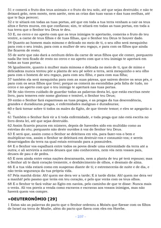 51 e comerá o fruto dos teus animais e o fruto do teu solo, até que sejas destruído; e não te
deixará grão, nem mosto, nem azeite, nem as crias das tuas vacas e das tuas ovelhas, até
que te faça perecer;
52 e te sitiará em todas as tuas portas, até que em toda a tua terra venham a cair os teus
altos e fortes muros, em que confiavas; sim, te sitiará em todas as tuas portas, em toda a
tua terra que o Senhor teu Deus te deu.
53 E, no cerco e no aperto com que os teus inimigos te apertarão, comerás o fruto do teu
ventre, a carne de teus filhos e de tuas filhas, que o Senhor teu Deus te houver dado.
54 Quanto ao homem mais mimoso e delicado no meio de ti, o seu olho será mesquinho
para com o seu irmão, para com a mulher de seu regaço, e para com os filhos que ainda
lhe ficarem de resto;
55 de sorte que não dará a nenhum deles da carne de seus filhos que ele comer, porquanto
nada lhe terá ficado de resto no cerco e no aperto com que o teu inimigo te apertará em
todas as tuas portas.
56 Igualmente, quanto à mulher mais mimosa e delicada no meio de ti, que de mimo e
delicadeza nunca tentou pôr a planta de seu pé sobre a terra, será mesquinho o seu olho
para com o homem de seu regaço, para com seu filho, e para com sua filha;
57 também ela será mesquinha para com as suas páreas, que saírem dentre os seus pés, e
para com os seus filhos que tiver; porque os comerá às escondidas pela falta de tudo, no
cerco e no aperto com que o teu inimigo te apertará nas tuas portas.
58 Se não tiveres cuidado de guardar todas as palavras desta lei, que estão escritas neste
livro, para temeres este nome glorioso e temível, o Senhor teu Deus;
59 então o Senhor fará espantosas as tuas pragas, e as pragas da tua descendência,
grandes e duradouras pragas, e enfermidades malignas e duradouras;
60 e fará tornar sobre ti todos os males do Egito, de que tiveste temor; e eles se apegarão a
ti.
61 Também o Senhor fará vir a ti toda enfermidade, e toda praga que não está escrita no
livro desta lei, até que sejas destruído.
62 Assim ficareis poucos em número, depois de haverdes sido em multidão como as
estrelas do céu; porquanto não deste ouvidos à voz do Senhor teu Deus.
63 E será que, assim como o Senhor se deleitava em vós, para fazer-vos o bem e
multiplicar-vos, assim o Senhor se deleitará em destruir-vos e consumir-vos; e sereis
desarraigados da terra na qual estais entrando para a possuirdes.
64 E o Senhor vos espalhará entre todos os povos desde uma extremidade da terra até a
outra; e ali servireis a outros deuses que não conhecestes, nem vós nem vossos pais,
deuses de pau e de pedra.
65 E nem ainda entre estas nações descansarás, nem a planta de teu pé terá repouso; mas
o Senhor ali te dará coração tremente, e desfalecimento de olhos, e desmaio de alma.
66 E a tua vida estará como em suspenso diante de ti; e estremecerás de noite e de dia, e
não terás segurança da tua própria vida.
67 Pela manhã dirás: Ah! quem me dera ver a tarde; E à tarde dirás: Ah! quem me dera ver
a manhã! pelo pasmo que terás em teu coração, e pelo que verás com os teus olhos.
68 E o Senhor te fará voltar ao Egito em navios, pelo caminho de que te disse: Nunca mais
o verás. Ali vos poreis a venda como escravos e escravas aos vossos inimigos, mas não
haverá quem vos compre.
»DEUTERONÔMIO [29]
1 Estas são as palavras do pacto que o Senhor ordenou a Moisés que fizesse com os filhos
de Israel na terra de Moabe, além do pacto que fizera com eles em Horebe.
- 237 -
 