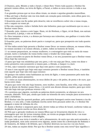 2 Chamou, pois, Moisés a todo o Israel, e disse-lhes: Vistes tudo quanto o Senhor fez
perante vossos olhos, na terra do Egito, a Faraó, a todos os seus servos e a toda a sua
terra;
3 as grandes provas que os teus olhos viram, os sinais e aquelas grandes maravilhas.
4 Mas até hoje o Senhor não vos tem dado um coração para entender, nem olhos para ver,
nem ouvidos para ouvir.
5 Quarenta anos vos fiz andar pelo deserto; não se envelheceu sobre vós a vossa roupa,
nem o sapato no vosso pé.
6 Pão não comestes, vinho e bebida forte não bebestes; para que soubésseis que eu sou o
Senhor vosso Deus.
7 Quando, pois, viemos a este lugar, Siom, rei de Hesbom, e Ogue, rei de Basã, nos saíram
ao encontro, à peleja, e nós os ferimos;
8 e lhes tomamos a terra, e a demos por herança aos rubenitas, aos gaditas e à meia tribo
dos manassitas.
9 Guardai, pois, as palavras deste pacto e cumpri-as, para que prospereis em tudo quanto
fizerdes.
10 Vós todos estais hoje perante o Senhor vosso Deus: os vossos cabeças, as vossas tribos,
os vossos anciãos e os vossos oficiais, a saber, todos os homens de Israel,
11 os vossos pequeninos, as vossas mulheres, e o estrangeiro que está no meio do vosso
arraial, tanto o rachador da vossa lenha como o tirador da vossa água;
12 para entrardes no pacto do Senhor vosso Deus, e no seu juramento que o Senhor vosso
Deus hoje faz convosco;
13 para que hoje vos estabeleça por seu povo, e ele vos seja por Deus, como vos disse e
como prometeu com juramento a vossos pais, a Abraão, a Isaque e a Jacó.
14 Ora, não é somente convosco que faço este pacto e este juramento,
15 mas é com aquele que hoje está aqui conosco perante o Senhor nosso Deus, e também
com aquele que hoje não está aqui conosco
16 (porque vós sabeis como habitamos na terra do Egito, e como passamos pelo meio das
nações, pelas quais passastes;
17 e vistes as suas abominações, os seus ídolos de pau e de pedra, de prata e de ouro, que
havia entre elas);
18 para que entre vós não haja homem, nem mulher, nem família, nem tribo, cujo coração
hoje se desvie do Senhor nosso Deus, e vá servir aos deuses dessas nações; para que entre
vós não haja raiz que produza veneno e fel,
19 e aconteça que alguém, ouvindo as palavras deste juramento, se abençoe no seu
coração, dizendo: Terei paz, ainda que ande na teimosia do meu coração para acrescentar à
sede a bebedeira.
20 O Senhor não lhe quererá perdoar, pelo contrário fumegará contra esse homem a ira do
Senhor, e o seu zelo, e toda maldição escrita neste livro pousará sobre ele, e o Senhor lhe
apagará o nome de debaixo do céu.
21 Assim o Senhor o separará para mal, dentre todas as tribos de Israel, conforme todas as
maldições do pacto escrito no livro desta lei.
22 Pelo que a geração vindoura-os vossos filhos que se levantarem depois de vós-e o
estrangeiro que vier de terras remotas dirão, ao verem as pragas desta terra, e as suas
doenças, com que o Senhor a terá afligido,
23 e que toda a sua terra é enxofre e sal e abrasamento, de sorte que não será semeada, e
nada produzirá, nem nela crescerá erva alguma, assim como foi a destruição de Sodoma e
de Gomorra, de Admá e de Zeboim, que o Senhor destruiu na sua ira e no seu furor;
24 sim, todas as nações dirão: Por que fez o Senhor assim com esta terra? Que significa o
- 238 -
 