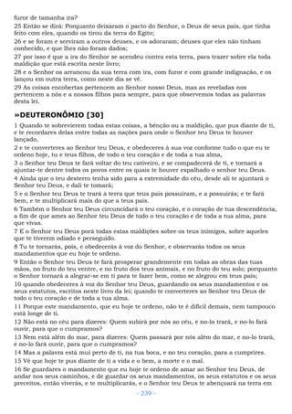 furor de tamanha ira?
25 Então se dirá: Porquanto deixaram o pacto do Senhor, o Deus de seus pais, que tinha
feito com eles, quando os tirou da terra do Egito;
26 e se foram e serviram a outros deuses, e os adoraram; deuses que eles não tinham
conhecido, e que lhes não foram dados;
27 por isso é que a ira do Senhor se acendeu contra esta terra, para trazer sobre ela toda
maldição que está escrita neste livro;
28 e o Senhor os arrancou da sua terra com ira, com furor e com grande indignação, e os
lançou em outra terra, como neste dia se vê.
29 As coisas encobertas pertencem ao Senhor nosso Deus, mas as reveladas nos
pertencem a nós e a nossos filhos para sempre, para que observemos todas as palavras
desta lei.
»DEUTERONÔMIO [30]
1 Quando te sobrevierem todas estas coisas, a bênção ou a maldição, que pus diante de ti,
e te recordares delas entre todas as nações para onde o Senhor teu Deus te houver
lançado,
2 e te converteres ao Senhor teu Deus, e obedeceres à sua voz conforme tudo o que eu te
ordeno hoje, tu e teus filhos, de todo o teu coração e de toda a tua alma,
3 o Senhor teu Deus te fará voltar do teu cativeiro, e se compadecerá de ti, e tornará a
ajuntar-te dentre todos os povos entre os quais te houver espalhado o senhor teu Deus.
4 Ainda que o teu desterro tenha sido para a extremidade do céu, desde ali te ajuntará o
Senhor teu Deus, e dali te tomará;
5 e o Senhor teu Deus te trará à terra que teus pais possuíram, e a possuirás; e te fará
bem, e te multiplicará mais do que a teus pais.
6 Também o Senhor teu Deus circuncidará o teu coração, e o coração de tua descendência,
a fim de que ames ao Senhor teu Deus de todo o teu coração e de toda a tua alma, para
que vivas.
7 E o Senhor teu Deus porá todas estas maldições sobre os teus inimigos, sobre aqueles
que te tiverem odiado e perseguido.
8 Tu te tornarás, pois, e obedecerás à voz do Senhor, e observarás todos os seus
mandamentos que eu hoje te ordeno.
9 Então o Senhor teu Deus te fará prosperar grandemente em todas as obras das tuas
mãos, no fruto do teu ventre, e no fruto dos teus animais, e no fruto do teu solo; porquanto
o Senhor tornará a alegrar-se em ti para te fazer bem, como se alegrou em teus pais;
10 quando obedeceres à voz do Senhor teu Deus, guardando os seus mandamentos e os
seus estatutos, escritos neste livro da lei; quando te converteres ao Senhor teu Deus de
todo o teu coração e de toda a tua alma.
11 Porque este mandamento, que eu hoje te ordeno, não te é difícil demais, nem tampouco
está longe de ti.
12 Não está no céu para dizeres: Quem subirá por nós ao céu, e no-lo trará, e no-lo fará
ouvir, para que o cumpramos?
13 Nem está além do mar, para dizeres: Quem passará por nós além do mar, e no-lo trará,
e no-lo fará ouvir, para que o cumpramos?
14 Mas a palavra está mui perto de ti, na tua boca, e no teu coração, para a cumprires.
15 Vê que hoje te pus diante de ti a vida e o bem, a morte e o mal.
16 Se guardares o mandamento que eu hoje te ordeno de amar ao Senhor teu Deus, de
andar nos seus caminhos, e de guardar os seus mandamentos, os seus estatutos e os seus
preceitos, então viverás, e te multiplicarás, e o Senhor teu Deus te abençoará na terra em
- 239 -
 