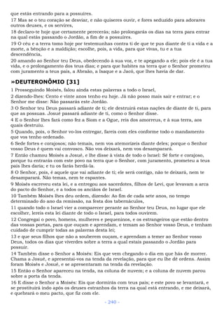 que estás entrando para a possuíres.
17 Mas se o teu coração se desviar, e não quiseres ouvir, e fores seduzido para adorares
outros deuses, e os servires,
18 declaro-te hoje que certamente perecerás; não prolongarás os dias na terra para entrar
na qual estás passando o Jordão, a fim de a possuíres.
19 O céu e a terra tomo hoje por testemunhas contra ti de que te pus diante de ti a vida e a
morte, a bênção e a maldição; escolhe, pois, a vida, para que vivas, tu e a tua
descendência,
20 amando ao Senhor teu Deus, obedecendo à sua voz, e te apegando a ele; pois ele é a tua
vida, e o prolongamento dos teus dias; e para que habites na terra que o Senhor prometeu
com juramento a teus pais, a Abraão, a Isaque e a Jacó, que lhes havia de dar.
»DEUTERONÔMIO [31]
1 Prosseguindo Moisés, falou ainda estas palavras a todo o Israel,
2 dizendo-lhes: Cento e vinte anos tenho eu hoje. Já não posso mais sair e entrar; e o
Senhor me disse: Não passarás este Jordão.
3 O Senhor teu Deus passará adiante de ti; ele destruirá estas nações de diante de ti, para
que as possuas. Josué passará adiante de ti, como o Senhor disse.
4 E o Senhor lhes fará como fez a Siom e a Ogue, reis dos amorreus, e à sua terra, aos
quais destruiu.
5 Quando, pois, o Senhor vo-los entregar, fareis com eles conforme todo o mandamento
que vos tenho ordenado.
6 Sede fortes e corajosos; não temais, nem vos atemorizeis diante deles; porque o Senhor
vosso Deus é quem vai convosco. Não vos deixará, nem vos desamparará.
7 Então chamou Moisés a Josué, e lhe disse à vista de todo o Israel: Sê forte e corajoso,
porque tu entrarás com este povo na terra que o Senhor, com juramento, prometeu a teus
pais lhes daria; e tu os farás herdá-la.
8 O Senhor, pois, é aquele que vai adiante de ti; ele será contigo, não te deixará, nem te
desamparará. Não temas, nem te espantes.
9 Moisés escreveu esta lei, e a entregou aos sacerdotes, filhos de Levi, que levavam a arca
do pacto do Senhor, e a todos os anciãos de Israel.
10 Também Moisés lhes deu ordem, dizendo: Ao fim de cada sete anos, no tempo
determinado do ano da remissão, na festa dos tabernáculos,
11 quando todo o Israel vier a comparecer perante ao Senhor teu Deus, no lugar que ele
escolher, lereis esta lei diante de todo o Israel, para todos ouvirem.
12 Congregai o povo, homens, mulheres e pequeninos, e os estrangeiros que estão dentro
das vossas portas, para que ouçam e aprendam, e temam ao Senhor vosso Deus, e tenham
cuidado de cumprir todas as palavras desta lei;
13 e que seus filhos que não a souberem ouçam, e aprendam a temer ao Senhor vosso
Deus, todos os dias que viverdes sobre a terra a qual estais passando o Jordão para
possuir.
14 Também disse o Senhor a Moisés: Eis que vem chegando o dia em que hás de morrer.
Chama a Josué, e apresentai-vos na tenda da revelação, para que eu lhe dê ordens. Assim
foram Moisés e Josué, e se apresentaram na tenda da revelação.
15 Então o Senhor apareceu na tenda, na coluna de nuvem; e a coluna de nuvem parou
sobre a porta da tenda.
16 E disse o Senhor a Moisés: Eis que dormirás com teus pais; e este povo se levantará, e
se prostituirá indo após os deuses estranhos da terra na qual está entrando, e me deixará,
e quebrará o meu pacto, que fiz com ele.
- 240 -
 