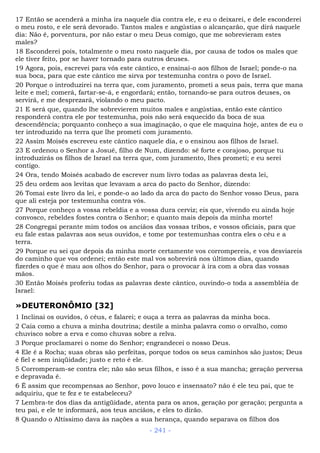 17 Então se acenderá a minha ira naquele dia contra ele, e eu o deixarei, e dele esconderei
o meu rosto, e ele será devorado. Tantos males e angústias o alcançarão, que dirá naquele
dia: Não é, porventura, por não estar o meu Deus comigo, que me sobrevieram estes
males?
18 Esconderei pois, totalmente o meu rosto naquele dia, por causa de todos os males que
ele tiver feito, por se haver tornado para outros deuses.
19 Agora, pois, escrevei para vós este cântico, e ensinai-o aos filhos de Israel; ponde-o na
sua boca, para que este cântico me sirva por testemunha contra o povo de Israel.
20 Porque o introduzirei na terra que, com juramento, prometi a seus pais, terra que mana
leite e mel; comerá, fartar-se-á, e engordará; então, tornando-se para outros deuses, os
servirá, e me desprezará, violando o meu pacto.
21 E será que, quando lhe sobrevierem muitos males e angústias, então este cântico
responderá contra ele por testemunha, pois não será esquecido da boca de sua
descendência; porquanto conheço a sua imaginação, o que ele maquina hoje, antes de eu o
ter introduzido na terra que lhe prometi com juramento.
22 Assim Moisés escreveu este cântico naquele dia, e o ensinou aos filhos de Israel.
23 E ordenou o Senhor a Josué, filho de Num, dizendo: sê forte e corajoso, porque tu
introduzirás os filhos de Israel na terra que, com juramento, lhes prometi; e eu serei
contigo.
24 Ora, tendo Moisés acabado de escrever num livro todas as palavras desta lei,
25 deu ordem aos levitas que levavam a arca do pacto do Senhor, dizendo:
26 Tomai este livro da lei, e ponde-o ao lado da arca do pacto do Senhor vosso Deus, para
que ali esteja por testemunha contra vós.
27 Porque conheço a vossa rebeldia e a vossa dura cerviz; eis que, vivendo eu ainda hoje
convosco, rebeldes fostes contra o Senhor; e quanto mais depois da minha morte!
28 Congregai perante mim todos os anciãos das vossas tribos, e vossos oficiais, para que
eu fale estas palavras aos seus ouvidos, e tome por testemunhas contra eles o céu e a
terra.
29 Porque eu sei que depois da minha morte certamente vos corrompereis, e vos desviareis
do caminho que vos ordenei; então este mal vos sobrevirá nos últimos dias, quando
fizerdes o que é mau aos olhos do Senhor, para o provocar à ira com a obra das vossas
mãos.
30 Então Moisés proferiu todas as palavras deste cântico, ouvindo-o toda a assembléia de
Israel:
»DEUTERONÔMIO [32]
1 Inclinai os ouvidos, ó céus, e falarei; e ouça a terra as palavras da minha boca.
2 Caia como a chuva a minha doutrina; destile a minha palavra como o orvalho, como
chuvisco sobre a erva e como chuvas sobre a relva.
3 Porque proclamarei o nome do Senhor; engrandecei o nosso Deus.
4 Ele é a Rocha; suas obras são perfeitas, porque todos os seus caminhos são justos; Deus
é fiel e sem iniqüidade; justo e reto é ele.
5 Corromperam-se contra ele; não são seus filhos, e isso é a sua mancha; geração perversa
e depravada é.
6 É assim que recompensas ao Senhor, povo louco e insensato? não é ele teu pai, que te
adquiriu, que te fez e te estabeleceu?
7 Lembra-te dos dias da antigüidade, atenta para os anos, geração por geração; pergunta a
teu pai, e ele te informará, aos teus anciãos, e eles to dirão.
8 Quando o Altíssimo dava às nações a sua herança, quando separava os filhos dos
- 241 -
 