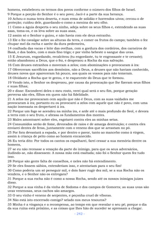 homens, estabeleceu os termos dos povos conforme o número dos filhos de Israel.
9 Porque a porção do Senhor é o seu povo; Jacó é a parte da sua herança.
10 Achou-o numa terra deserta, e num erma de solidão e horrendos uivos; cercou-o de
proteção; cuidou dele, guardando-o como a menina do seu olho.
11 Como a águia desperta o seu ninho, adeja sobre os seus filhos e, estendendo as suas
asas, toma-os, e os leva sobre as suas asas,
12 assim só o Senhor o guiou, e não havia com ele deus estranho.
13 Ele o fez cavalgar sobre as alturas da terra, e comer os frutos do campo; também o fez
chupar mel da rocha e azeite da dura pederneira,
14 coalhada das vacas e leite das ovelhas, com a gordura dos cordeiros, dos carneiros de
Basã, e dos bodes, com o mais fino trigo; e por vinho bebeste o sangue das uvas.
15 E Jesurum, engordando, recalcitrou (tu engordaste, tu te engrossaste e te cevaste);
então abandonou a Deus, que o fez, e desprezou a Rocha da sua salvação.
16 Com deuses estranhos o moveram a zelos; com abominações o provocaram à ira:
17 Ofereceram sacrifícios aos demônios, não a Deus, a deuses que não haviam conhecido,
deuses novos que apareceram há pouco, aos quais os vossos pais não temeram.
18 Olvidaste a Rocha que te gerou, e te esqueceste do Deus que te formou.
19 Vendo isto, o Senhor os desprezou, por causa da provocação que lhe fizeram seus filhos
e suas filhas;
20 e disse: Esconderei deles o meu rosto, verei qual será o seu fim, porque geração
perversa são eles, filhos em quem não há fidelidade.
21 A zelos me provocaram cem aquilo que não é Deus, com as suas vaidades me
provocaram à ira; portanto eu os provocarei a zelos com aquele que não é povo, com uma
nação insensata os despertarei à ira.
22 Porque um fogo se acendeu na minha ira, e arde até o mais profundo do Seol, e devora
a terra com o seu fruto, e abrasa os fundamentos dos montes.
23 Males amontoarei sobre eles, esgotarei contra eles as minhas setas.
24 Consumidos serão de fome, devorados de raios e de amarga destruição; e contra eles
enviarei dentes de feras, juntamente com o veneno dos que se arrastam no pó.
25 Por fora devastará a espada, e por dentro o pavor, tanto ao mancebo como à virgem,
assim à criança de peito como ao homem encanecido.
26 Eu teria dito: Por todos os cantos os espalharei, farei cessar a sua memória dentre os
homens,
27 se eu não receasse a vexação da parte do inimigo, para que os seus adversários,
iludindo-se, não dissessem: A nossa mão está exaltada; não foi o Senhor quem fez tudo
isso.
28 Porque são gente falta de conselhos, e neles não há entendimento.
29 Se eles fossem sábios, entenderiam isso, e atentariam para o seu fim!
30 Como poderia um só perseguir mil, e dois fazer rugir dez mil, se a sua Rocha não os
vendera, e o Senhor não os entregara?
31 Porque a sua rocha não é como a nossa Rocha, sendo até os nossos inimigos juízes
disso.
32 Porque a sua vinha é da vinha de Sodoma e dos campos de Gomorra; as suas uvas são
uvas venenosas, seus cachos são amargos.
33 O seu vinho é veneno de serpentes, e peçonha cruel de víboras.
34 Não está isto encerrado comigo? selado nos meus tesouros?
35 Minha é a vingança e a recompensa, ao tempo em que resvalar o seu pé; porque o dia
da sua ruína está próximo, e as coisas que lhes hão de suceder se apressam a chegar.
- 242 -
 