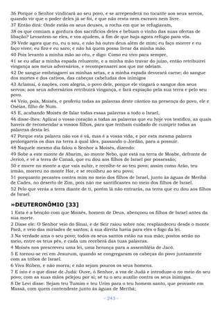 36 Porque o Senhor vindicará ao seu povo, e se arrependerá no tocante aos seus servos,
quando vir que o poder deles já se foi, e que não resta nem escravo nem livre.
37 Então dirá: Onde estão os seus deuses, a rocha em que se refugiavam,
38 os que comiam a gordura dos sacrifícios deles e bebiam o vinho das suas ofertas de
libação? Levantem-se eles, e vos ajudem, a fim de que haja agora refúgio para vós.
39 Vede agora que eu, eu o sou, e não há outro deus além de mim; eu faço morrer e eu
faço viver; eu firo e eu saro; e não há quem possa livrar da minha mão.
40 Pois levanto a minha mão ao céu, e digo: Como eu vivo para sempre,
41 se eu afiar a minha espada reluzente, e a minha mão travar do juízo, então retribuirei
vingança aos meus adversários, e recompensarei aos que me odeiam.
42 De sangue embriagarei as minhas setas, e a minha espada devorará carne; do sangue
dos mortes e dos cativos, das cabeças cabeludas dos inimigos
43 Aclamai, ó nações, com alegria, o povo dele, porque ele vingará o sangue dos seus
servos; aos seus adversários retribuirá vingança, e fará expiação pela sua terra e pelo seu
povo.
44 Veio, pois, Moisés, e proferiu todas as palavras deste cântico na presença do povo, ele e
Oséias, filho de Num.
45 E, acabando Moisés de falar todas essas palavras a todo o Israel,
46 disse-lhes: Aplicai o vosso coração a todas as palavras que eu hoje vos testifico, as quais
haveis de recomendar a vossos filhos, para que tenham cuidado de cumprir todas as
palavras desta lei.
47 Porque esta palavra não vos é vã, mas é a vossa vida, e por esta mesma palavra
prolongareis os dias na terra à qual ides, passando o Jordão, para a possuir.
48 Naquele mesmo dia falou o Senhor a Moisés, dizendo:
49 Sobe a este monte de Abarim, ao monte Nebo, que está na terra de Moabe, defronte de
Jericó, e vê a terra de Canaã, que eu dou aos filhos de Israel por possessão;
50 e morre no monte a que vais subir, e recolhe-te ao teu povo; assim como Arão, teu
irmão, morreu no monte Hor, e se recolheu ao seu povo;
51 porquanto pecastes contra mim no meio dos filhos de Israel, junto às águas de Meribá
de Cades, no deserto de Zim, pois não me santificastes no meio dos filhos de Israel.
52 Pelo que verás a terra diante de ti, porém lá não entrarás, na terra que eu dou aos filhos
de Israel.
»DEUTERONÔMIO [33]
1 Esta é a bênção com que Moisés, homem de Deus, abençoou os filhos de Israel antes da
sua morte.
2 Disse ele: O Senhor veio do Sinai, e de Seir raiou sobre nós; resplandeceu desde o monte
Parã, e veio das miríades de santos; à sua direita havia para eles o fogo da lei.
3 Na verdade ama o seu povo; todos os seus santos estão na sua mão; postos serão no
meio, entre os teus pés, e cada um receberá das tuas palavras.
4 Moisés nos prescreveu uma lei, uma herança para a assembléia de Jacó.
5 E tornou-se rei em Jesurum, quando se congregaram os cabeças do povo juntamente
com as tribos de Israel.
6 Viva Rúben, e não morra; e não sejam poucos os seus homens.
7 E isto é o que disse de Judá: Ouve, ó Senhor, a voz de Judá e introduze-o no meio do seu
povo; com as suas mãos pelejou por si; sê tu o seu auxílio contra os seus inimigos.
8 De Levi disse: Sejam teu Tumim e teu Urim para o teu homem santo, que provaste em
Massá, com quem contendeste junto às águas de Meribá;
- 243 -
 