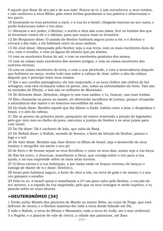 9 aquele que disse de seu pai e de sua mãe: Nunca os vi, e não reconheceu a seus irmãos,
e não conheceu a seus filhos; pois esses levitas guardaram a tua palavra e observaram o
teu pacto.
10 Ensinarão os teus preceitos a Jacó, e a tua lei a Israel; chegarão incenso ao seu nariz, e
porão holocausto sobre o teu altar.
11 Abençoa o seu poder, ó Senhor, e aceita a obra das suas mãos; fere os lombos dos que
se levantam contra ele e o odeiam, para que nunca mais se levantem.
12 De Benjamim disse: O amado do Senhor habitará seguro junto a ele; e o Senhor o
cercará o dia todo, e ele habitará entre os seus ombros.
13 De José disse: Abençoada pelo Senhor seja a sua terra, com os mais excelentes dons do
céu, com o orvalho, e com as águas do abismo que jaz abaixo;
14 com os excelentes frutos do sol, e com os excelentes produtos dos meses;
15 com as coisas mais excelentes dos montes antigos, e com as coisas excelentes dos
outeiros eternos;
16 com as coisas excelentes da terra, e com a sua plenitude, e com a benevolência daquele
que habitava na sarça; venha tudo isso sobre a cabeça de José, sobre o alto da cabeça
daquele que é príncipe entre seus irmãos.
17 Eis o seu novilho primogênito; ele tem majestade; e os seus chifres são chifres de boi
selvagem; com eles rechaçará todos os povos, sim, todas as extremidades da terra. Tais são
as miríades de Efraim, e tais são os milhares de Manassés.
18 De Zebulom disse: Zebulom, alegra-te nas tuas saídas; e tu, Issacar, nas tuas tendas.
19 Eles chamarão os povos ao monte; ali oferecerão sacrifícios de justiça, porque chuparão
a abundância dos mares e os tesouros escondidos da areia.
20 De Gade disse: Bendito aquele que faz dilatar a Gade; habita como a leoa, e despedaça o
braço, e o alto da cabeça.
21 Ele se proveu da primeira parte, porquanto ali estava reservada a porção do legislador;
pelo que veio com os chefes do povo, executou a justiça do Senhor e os seus juízos para
com Israel.
22 De Dã disse: Dã é cachorro de leão, que salta de Basã.
23 De Naftali disse: ó Naftali, saciado de favores, e farto da bênção do Senhor, possui o
lago e o sul.
24 De Aser disse: Bendito seja Aser dentre os filhos de Israel; seja o favorecido de seus
irmãos; e mergulhe em azeite o seu pé;
25 de ferro e de bronze sejam os teus ferrolhos; e como os teus dias, assim seja a tua força.
26 Não há outro, ó Jesurum, semelhante a Deus, que cavalga sobre o céu para a tua
ajuda, e na sua majestade sobre as mais altas nuvens.
27 O Deus eterno é a tua habitação, e por baixo estão os braços eternos; ele lançou o
inimigo de diante de ti e disse: Destrói-o.
28 Israel pois habitará seguro, a fonte de Jacó a sós, na terra de grão e de mosto; e o seu
céu gotejará o orvalho.
29 Feliz és tu, ó Israel! quem é semelhante a ti? um povo salvo pelo Senhor, o escudo do
teu socorro, e a espada da tua majestade; pelo que os teus inimigos te serão sujeitos, e tu
pisarás sobre as suas alturas.
»DEUTERONÔMIO [34]
1 Então subiu Moisés das planícies de Moabe ao monte Nebo, ao cume de Pisga, que está
defronte de Jericó; e o Senhor mostrou-lhe toda a terra desde Gileade até Dã,
2 todo o Naftali, a terra de Efraim e Manassés, toda a terra de Judá, até o mar ocidental,
3 o Negebe, e a planície do vale de Jericó, a cidade das palmeiras, até Zoar.
- 244 -
 