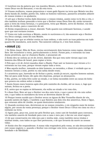 13 Lembrai-vos da palavra que vos mandou Moisés, servo do Senhor, dizendo: O Senhor
vosso Deus vos dá descanso, e vos dá esta terra.
14 Vossas mulheres, vossos pequeninos e vosso gado fiquem na terra que Moisés vos deu
desta banda do Jordão; porém vós, todos os homens valorosos, passareis armados adiante
de vossos irmãos e os ajudareis;
15 até que o Senhor tenha dado descanso: a vossos irmãos, assim como vo-lo deu a vós, e
eles também tenham possuído a terra que o Senhor vosso Deus lhes dá; então tornareis
para a terra da vossa herança, e a possuireis, terra que Moisés, servo do Senhor, vos deu
além do Jordão, para o nascente do sol.
16 Então responderam a Josué, dizendo: Tudo quanto nos ordenaste faremos, e aonde
quer que nos enviares iremos.
17 Como em tudo ouvimos a Moisés, assim te ouviremos a ti; tão-somente seja o Senhor
teu Deus contigo, como foi com Moisés.
18 Quem quer que se rebelar contra as tuas ordens, e não ouvir as tuas palavras em tudo
quanto lhe mandares, será morto. Tão-somente esforça-te, e tem bom ânimo.
»JOSUÉ [2]
1 De Sitim Josué, filho de Num, enviou secretamente dois homens como espias, dizendo-
lhes: Ide reconhecer a terra, particularmente a Jericó. Foram pois, e entraram na casa
duma prostituta, que se chamava Raabe, e pousaram ali.
2 Então deu-se notícia ao rei de Jericó, dizendo: Eis que esta noite vieram aqui uns
homens dos filhos de Israel, para espiar a terra.
3 Pelo que o rei de Jericó mandou dizer a Raabe: Faze sair os homens que vieram a ti e
entraram na tua casa, porque vieram espiar toda a terra.
4 Mas aquela mulher, tomando os dois homens, os escondeu, e disse: é verdade que os
homens vieram a mim, porém eu não sabia donde eram;
5 e aconteceu que, havendo-se de fechar a porta, sendo já escuro, aqueles homens saíram.
Não sei para onde foram; ide após eles depressa, porque os alcançareis.
6 Ela, porém, os tinha feito subir ao eirado, e os tinha escondido entre as canas do linho
que pusera em ordem sobre o eirado.
7 Assim foram esses homens após eles pelo caminho do Jordão, até os vaus; e, logo que
saíram, fechou-se a porta.
8 E, antes que os espias se deitassem, ela subiu ao eirado a ter com eles,
9 e disse-lhes: Bem sei que o Senhor vos deu esta terra, e que o pavor de vós caiu sobre
nós, e que todos os moradores da terra se derretem diante de vós.
10 Porque temos ouvido que o Senhor secou as águas do Mar Vermelho diante de vós,
quando saístes do Egito, e também o que fizestes aos dois reis dos amorreus, Siom e Ogue,
que estavam além de Jordão, os quais destruístes totalmente.
11 Quando ouvimos isso, derreteram-se os nossos corações, e em ninguém mais há ânimo
algum, por causa da vossa presença; porque o Senhor vosso Deus é Deus em cima no céu e
embaixo na terra.
12 Agora pois, peço-vos, jurai-me pelo Senhor que, como usei de bondade para convosco,
vós também usareis de bondade para com a casa e meu pai; e dai-me um sinal seguro
13 de que conservareis em vida meu pai e minha mãe, como também meus irmãos e
minhas irmãs, com todos os que lhes pertencem, e de que livrareis da morte as nossas
vidas.
14 Então eles lhe responderam: A nossa vida responderá pela vossa, se não denunciardes
este nosso negócio; e, quando o Senhor nos entregar esta terra, usaremos para contigo de
bondade e de fidelidade.
- 246 -
 