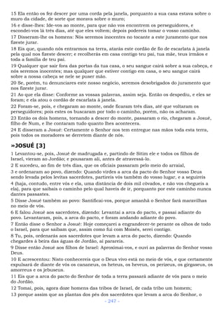 15 Ela então os fez descer por uma corda pela janela, porquanto a sua casa estava sobre o
muro da cidade, de sorte que morava sobre o muro;
16 e disse-lhes: Ide-vos ao monte, para que não vos encontrem os perseguidores, e
escondei-vos lá três dias, até que eles voltem; depois podereis tomar o vosso caminho.
17 Disseram-lhe os homens: Nós seremos inocentes no tocante a este juramento que nos
fizeste jurar.
18 Eis que, quando nós entrarmos na terra, atarás este cordão de fio de escarlata à janela
pela qual nos fizeste descer; e recolherás em casa contigo teu pai, tua mãe, teus irmãos e
toda a família de teu pai.
19 Qualquer que sair fora das portas da tua casa, o seu sangue cairá sobre a sua cabeça, e
nós seremos inocentes; mas qualquer que estiver contigo em casa, o seu sangue cairá
sobre a nossa cabeça se nele se puser mão.
20 Se, porém, tu denunciares este nosso negócio, seremos desobrigados do juramento que
nos fizeste jurar.
21 Ao que ela disse: Conforme as vossas palavras, assim seja. Então os despediu, e eles se
foram; e ela atou o cordão de escarlata à janela.
22 Foram-se, pois, e chegaram ao monte, onde ficaram três dias, até que voltaram os
perseguidores; pois estes os buscaram por todo o caminho, porém, não os acharam.
23 Então os dois homens, tornando a descer do monte, passaram o rio, chegaram a Josué,
filho de Num, e lhe contaram tudo quanto lhes acontecera.
24 E disseram a Josué: Certamente o Senhor nos tem entregue nas mãos toda esta terra,
pois todos os moradores se derretem diante de nós.
»JOSUÉ [3]
1 Levantou-se, pois, Josué de madrugada e, partindo de Sitim ele e todos os filhos de
Israel, vieram ao Jordão; e pousaram ali, antes de atravessá-lo.
2 E sucedeu, ao fim de três dias, que os oficiais passaram pelo meio do arraial,
3 e ordenaram ao povo, dizendo: Quando virdes a arca da pacto do Senhor vosso Deus
sendo levada pelos levitas sacerdotes, partireis vós também do vosso lugar, e a seguireis
4 (haja, contudo, entre vós e ela, uma distância de dois mil côvados, e não vos chegueis a
ela), para que saibais o caminho pelo qual haveis de ir, porquanto por este caminho nunca
dantes passastes.
5 Disse Josué também ao povo: Santificai-vos, porque amanhã o Senhor fará maravilhas
no meio de vós.
6 E falou Josué aos sacerdotes, dizendo: Levantai a arca do pacto, e passai adiante do
povo. Levantaram, pois, a arca do pacto, e foram andando adiante do povo.
7 Então disse o Senhor a Josué: Hoje começarei a engrandecer-te perante os olhos de todo
o Israel, para que saibam que, assim como fui com Moisés, serei contigo.
8 Tu, pois, ordenarás aos sacerdotes que levam a arca do pacto, dizendo: Quando
chegardes à beira das águas de Jordão, aí parareis.
9 Disse então Josué aos filhos de Israel: Aproximai-vos, e ouvi as palavras do Senhor vosso
Deus.
10 E acrescentou: Nisto conhecereis que o Deus vivo está no meio de vós, e que certamente
expulsará de diante de vós os cananeus, os heteus, os heveus, os perizeus, os girgaseus, os
amorreus e os jebuseus.
11 Eis que a arca do pacto do Senhor de toda a terra passará adiante de vós para o meio
do Jordão.
12 Tomai, pois, agora doze homens das tribos de Israel, de cada tribo um homem;
13 porque assim que as plantas dos pés dos sacerdotes que levam a arca do Senhor, o
- 247 -
 