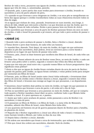 Senhor de toda a terra, pousarem nas águas do Jordão, estas serão cortadas, isto é, as
águas que vêm de cima, e, amontoadas, pararão.
14 Quando, pois, o povo partiu das suas tendas para atravessar o Jordão, levando os
sacerdotes a arca do pacto adiante do povo,
15 e quando os que levavam a arca chegaram ao Jordão, e os seus pés se mergulharam na
beira das águas (porque o Jordão transbordava todas as suas ribanceiras durante todos os
dias da sega),
16 as águas que vinham de cima, parando, levantaram-se num montão, mui longe, à
altura de Adã, cidade que está junto a Zaretã; e as que desciam ao mar da Arabá, que é o
Mar Salgado, foram de todo cortadas. Então o povo passou bem em frente de Jericó.
17 Os sacerdotes que levavam a arca do pacto do Senhor pararam firmes em seco no meio
do Jordão, e todo o Israel foi passando a pé enxuto, até que todo o povo acabou de passar o
Jordão.
»JOSUÉ [4]
1 Quando todo o povo acabara de passar o Jordão, falou o Senhor a Josué, dizendo:
2 Tomai dentre o povo doze homens, de cada tribo um homem;
3 e mandai-lhes, dizendo: Tirai daqui, do meio do Jordão, do lugar em que estiveram
parados os pés dos sacerdotes, doze pedras, levai-as convosco para a outra banda e
depositai-as no lugar em que haveis de passar esta noite.
4 Chamou, pois, Josué os doze homens que escolhera dos filhos de Israel, de cada tribo um
homem;
5 e disse-lhes: Passai adiante da arca do Senhor vosso Deus, ao meio do Jordão, e cada um
levante uma pedra sobre o ombro, segundo o número das tribos dos filhos de Israel;
6 para que isto seja por sinal entre vós; e quando vossos filhos no futuro perguntarem: Que
significam estas pedras?
7 direis a eles que as águas do Jordão foram cortadas diante da arca do pacto de Senhor;
quando ela passou pelo Jordão, as águas foram cortadas; e estas pedras serão para sempre
por memorial aos filhos de Israel.
8 Fizeram, pois, os filhos de Israel assim como Josué tinha ordenado, e levantaram doze
pedras do meio do Jordão como o Senhor dissera a Josué, segundo o número das tribos
dos filhos de Israel; e levaram-nas consigo ao lugar em que pousaram, e as depositaram
ali.
9 Amontoou Josué também doze pedras no meio do Jordão, no lugar em que pararam os
pés dos sacerdotes que levavam a arca do pacto; e ali estão até o dia de hoje.
10 Pois os sacerdotes que levavam a arca pararam no meio do Jordão, até que se cumpriu
tudo quanto o Senhor mandara Josué dizer ao povo, conforme tudo o que Moisés tinha
ordenado a Josué. E o povo apressou-se, e passou.
11 Assim que todo o povo acabara de passar, então passaram a arca do Senhor e os
sacerdotes, à vista do povo.
12 E passaram os filhos de Rúben e os filhos de Gade, e a meia tribo de Manassés,
armados, adiante dos filhos de Israel, como Moisés lhes tinha dito;
13 uns quarenta mil homens em pé de guerra passaram diante do Senhor para a batalha,
às planícies de Jericó.
14 Naquele dia e Senhor engrandeceu a Josué aos olhos de todo o Israel; e temiam-no,
como haviam temido a Moisés, por todos os dias da sua vida.
15 Depois falou o Senhor a Josué, dizendo:
16 Dá ordem aos sacerdotes que levam a arca do testemunho, que subam do Jordão.
17 Pelo que Josué deu ordem aos sacerdotes, dizendo: Subi do Jordão.
- 248 -
 