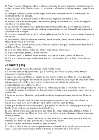 13 Nisso levantou Abraão os olhos e olhou, e eis atrás de si um carneiro embaraçado pelos
chifres no mato; e foi Abraão, tomou o carneiro e o ofereceu em holocausto em lugar de seu
filho.
14 Pelo que chamou Abraão àquele lugar Jeová-Jiré; donde se diz até o dia de hoje: No
monte do Senhor se proverá.
15 Então o anjo do Senhor bradou a Abraão pela segunda vez desde o céu,
16 e disse: Por mim mesmo jurei, diz o Senhor, porquanto fizeste isto, e não me negaste
teu filho, o teu único filho,
17 que deveras te abençoarei, e grandemente multiplicarei a tua descendência, como as
estrelas do céu e como a areia que está na praia do mar; e a tua descendência possuirá a
porta dos seus inimigos;
18 e em tua descendência serão benditas todas as nações da terra; porquanto obedeceste à
minha voz.
19 Então voltou Abraão aos seus moços e, levantando-se, foram juntos a Beer-Seba; e
Abraão habitou em Beer-Seba.
20 Depois destas coisas anunciaram a Abraão, dizendo: Eis que também Milca tem dado à
luz filhos a Naor, teu irmão:
21 Uz o seu primogênito, e Buz seu irmão, e Quemuel, pai de Arão,
22 e Quesede, Hazo, Pildas, Jidlafe e Betuel.
23 E Betuel gerou a Rebeca. Esses oito deu à luz Milca a Naor, irmão de Abraão.
24 E a sua concubina, que se chamava Reumá, também deu à luz a Teba, Gaão, Taás e
Maacá.
»GÊNESIS [23]
1 Ora, os anos da vida de Sara foram cento e vinte e sete.
2 E morreu Sara em Quiriate-Arba, que é Hebrom, na terra de Canaã; e veio Abraão
lamentá-la e chorar por ela:
3 Depois se levantou Abraão de diante do seu morto, e falou aos filhos de Hete, dizendo:
4 Estrangeiro e peregrino sou eu entre vós; dai-me o direito de um lugar de sepultura entre
vós, para que eu sepulte o meu morto, removendo-o de diante da minha face.
5 Responderam-lhe os filhos de Hete:
6 Ouve-nos, senhor; príncipe de Deus és tu entre nós; enterra o teu morto na mais
escolhida de nossas sepulturas; nenhum de nós te vedará a sua sepultura, para enterrares
o teu morto.
7 Então se levantou Abraão e, inclinando-se diante do povo da terra, diante dos filhos de
Hete,
8 falou-lhes, dizendo: Se é de vossa vontade que eu sepulte o meu morto de diante de
minha face, ouvi-me e intercedei por mim junto a Efrom, filho de Zoar,
9 para que ele me dê a cova de Macpela, que possui no fim do seu campo; que ma dê pelo
devido preço em posse de sepulcro no meio de vós.
10 Ora, Efrom estava sentado no meio dos filhos de Hete; e respondeu Efrom, o heteu, a
Abraão, aos ouvidos dos filhos de Hete, isto é, de todos os que entravam pela porta da sua
cidade, dizendo:
11 Não, meu senhor; ouve-me. O campo te dou, também te dou a cova que nele está; na
presença dos filhos do meu povo te dou; sepulta o teu morto.
12 Então Abraão se inclinou diante do povo da terra,
13 e falou a Efrom, aos ouvidos do povo da terra, dizendo: Se te agrada, peço-te que me
ouças. Darei o preço do campo; toma-o de mim, e sepultarei ali o meu morto.
- 25 -
 