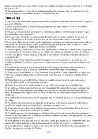 Josué, prostrando-se com o rosto em terra, o adorou e perguntou-lhe: Que diz meu Senhor
ao seu servo?
15 Então respondeu o príncipe do exército do Senhor a Josué: Tira os sapatos dos pés,
porque o lugar em que estás é santo. E Josué assim fez:
»JOSUÉ [6]
1 Ora, Jericó se conservava rigorosamente fechada por causa dos filhos de Israel; ninguém
saía nem entrava.
2 Então disse o Senhor a Josué: Olha, entrego na tua mão Jericó, o seu rei e os seus
homens valorosos.
3 Vós, pois, todos os homens de guerra, rodeareis a cidade, contornando-a uma vez por
dia; assim fareis por seis dias.
4 Sete sacerdotes levarão sete trombetas de chifres de carneiros adiante da arca; e no
sétimo dia rodeareis a cidade sete vezes, e os sacerdotes tocarão as trombetas.
5 E será que, fazendo-se sonido prolongado da trombeta, e ouvindo vós tal sonido, todo o
povo dará um grande brado; então o muro da cidade cairá rente com o chão, e o povo
subirá, cada qual para o lugar que lhe ficar defronte:
6 Chamou, pois, Josué, filho de Num, aos sacerdotes, e disse-lhes: Levai a arca do pacto, e
sete sacerdotes levem sete trombetas de chifres de carneiros, adiante da arca do Senhor.
7 E disse ao povo: Passai e rodeai a cidade; e marchem os homens armados adiante da
arca do Senhor.
8 Assim, pois, se fez como Josué dissera ao povo: os sete sacerdotes, levando as sete
trombetas adiante do Senhor, passaram, e tocaram-nas; e a arca do pacto do Senhor os
seguia.
9 E os homens armados iam adiante dos sacerdotes que tocavam as trombetas, e a
retaguarda seguia após a arca, os sacerdotes sempre tocando as trombetas.
10 Josué tinha dado ordem ao povo, dizendo: Não gritareis, nem fareis ouvir a vossa voz,
nem sairá palavra alguma da vossa boca, até o dia em que eu vos disser: gritai! Então
gritareis.
11 Assim fizeram a arca do Senhor rodear a cidade, contornando-a uma vez; então
entraram no arraial, e ali passaram a noite.
12 Josué levantou-se de madrugada, e os sacerdotes tomaram a arca do Senhor.
13 Os sete sacerdotes que levavam as sete trombetas de chifres de carneiros adiante da
arca da Senhor iam andando, tocando as trombetas; os homens armados iam adiante
deles, e a retaguarda seguia atrás da arca do Senhor, os sacerdotes sempre tocando as
trombetas.
14 E rodearam a cidade uma vez no segundo dia, e voltaram ao arraial. Assim fizeram por
seis dias.
15 No sétimo dia levantaram-se bem de madrugada, e da mesma maneira rodearam a
cidade sete vezes; somente naquele dia rodearam-na sete vezes.
16 E quando os sacerdotes pela sétima vez tocavam as trombetas, disse Josué ao povo:
Gritai, porque o Senhor vos entregou a cidade.
17 A cidade, porém, com tudo quanto nela houver, será danátema ao Senhor; somente a
prostituta Raabe viverá, ela e todos os que com ela estiverem em casa, porquanto escondeu
os mensageiros que enviamos.
18 Mas quanto a vós, guardai-vos do anátema, para que, depois de o terdes feito tal, não
tomeis dele coisa alguma, e não façais anátema o arraial de Israel, e o perturbeis.
19 Contudo, toda a prata, e o ouro, e os vasos de bronze e de ferro, são consagrados ao
Senhor; irão para o tesouro do Senhor.
- 250 -
 