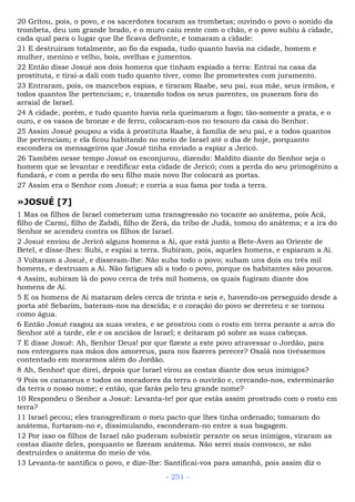 20 Gritou, pois, o povo, e os sacerdotes tocaram as trombetas; ouvindo o povo o sonido da
trombeta, deu um grande brado, e o muro caiu rente com o chão, e o povo subiu à cidade,
cada qual para o lugar que lhe ficava defronte, e tomaram a cidade:
21 E destruíram totalmente, ao fio da espada, tudo quanto havia na cidade, homem e
mulher, menino e velho, bois, ovelhas e jumentos.
22 Então disse Josué aos dois homens que tinham espiado a terra: Entrai na casa da
prostituta, e tirai-a dali com tudo quanto tiver, como lhe prometestes com juramento.
23 Entraram, pois, os mancebos espias, e tiraram Raabe, seu pai, sua mãe, seus irmãos, e
todos quantos lhe pertenciam; e, trazendo todos os seus parentes, os puseram fora do
arraial de Israel.
24 A cidade, porém, e tudo quanto havia nela queimaram a fogo; tão-somente a prata, e o
ouro, e os vasos de bronze e de ferro, colocaram-nos no tesouro da casa do Senhor.
25 Assim Josué poupou a vida à prostituta Raabe, à família de seu pai, e a todos quantos
lhe pertenciam; e ela ficou habitando no meio de Israel até o dia de hoje, porquanto
escondera os mensageiros que Josué tinha enviado a espiar a Jericó.
26 Também nesse tempo Josué os esconjurou, dizendo: Maldito diante do Senhor seja o
homem que se levantar e reedificar esta cidade de Jericó; com a perda do seu primogênito a
fundará, e com a perda do seu filho mais novo lhe colocará as portas.
27 Assim era o Senhor com Josué; e corria a sua fama por toda a terra.
»JOSUÉ [7]
1 Mas os filhos de Israel cometeram uma transgressão no tocante ao anátema, pois Acã,
filho de Carmi, filho de Zabdi, filho de Zerá, da tribo de Judá, tomou do anátema; e a ira do
Senhor se acendeu contra os filhos de Israel.
2 Josué enviou de Jericó alguns homens a Ai, que está junto a Bete-Áven ao Oriente de
Betel, e disse-lhes: Subi, e espiai a terra. Subiram, pois, aqueles homens, e espiaram a Ai.
3 Voltaram a Josué, e disseram-lhe: Não suba todo o povo; subam uns dois ou três mil
homens, e destruam a Ai. Não fatigues ali a todo o povo, porque os habitantes são poucos.
4 Assim, subiram lá do povo cerca de três mil homens, os quais fugiram diante dos
homens de Ai.
5 E os homens de Ai mataram deles cerca de trinta e seis e, havendo-os perseguido desde a
porta até Sebarim, bateram-nos na descida; e o coração do povo se derreteu e se tornou
como água.
6 Então Josué rasgou as suas vestes, e se prostrou com o rosto em terra perante a arca do
Senhor até a tarde, ele e os anciãos de Israel; e deitaram pó sobre as suas cabeças.
7 E disse Josué: Ah, Senhor Deus! por que fizeste a este povo atravessar o Jordão, para
nos entregares nas mãos dos amorreus, para nos fazeres perecer? Oxalá nos tivéssemos
contentado em morarmos além do Jordão.
8 Ah, Senhor! que direi, depois que Israel virou as costas diante dos seus inimigos?
9 Pois os cananeus e todos os moradores da terra o ouvirão e, cercando-nos, exterminarão
da terra o nosso nome; e então, que farás pelo teu grande nome?
10 Respondeu o Senhor a Josué: Levanta-te! por que estás assim prostrado com o rosto em
terra?
11 Israel pecou; eles transgrediram o meu pacto que lhes tinha ordenado; tomaram do
anátema, furtaram-no e, dissimulando, esconderam-no entre a sua bagagem.
12 Por isso os filhos de Israel não puderam subsistir perante os seus inimigos, viraram as
costas diante deles, porquanto se fizeram anátema. Não serei mais convosco, se não
destruirdes o anátema do meio de vós.
13 Levanta-te santifica o povo, e dize-lhe: Santificai-vos para amanhã, pois assim diz o
- 251 -
 