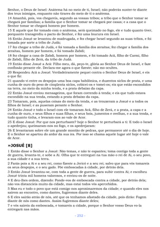 Senhor, o Deus de Israel: Anátema há no meio de ti, Israel; não poderás suster-te diante
dos teus inimigos, enquanto não tirares do meio de ti o anátema.
14 Amanhã, pois, vos chegareis, segundo as vossas tribos; a tribo que o Senhor tomar se
chegará por famílias; a família que o Senhor tomar se chegará por casas; e a casa que o
Senhor tomar se chegará homem por homem.
15 E aquele que for tomado com o anátema, será queimado no fogo, ele e tudo quanto tiver,
porquanto transgrediu o pacto do Senhor, e fez uma loucura em Israel.
16 Então Josué se levantou de madrugada, e fez chegar Israel segundo as suas tribos, e foi
tomada por sorte a tribo de Judá;
17 fez chegar a tribo de Judá, e foi tomada a família dos zeraítas; fez chegar a família dos
zeraítas, homem por homem, e foi tomado Zabdi;
18 fez chegar a casa de Zabdi, homem por homem, e foi tomado Acã, filho de Carmi, filho
de Zabdi, filho de Zerá, da tribo de Judá.
19 Então disse Josué a Acã: Filho meu, dá, peço-te, glória ao Senhor Deus de Israel, e faze
confissão perante ele. Declara-me agora o que fizeste; não mo ocultes.
20 Respondeu Acã a Josué: Verdadeiramente pequei contra o Senhor Deus de Israel, e eis
o que fiz:
21 quando vi entre os despojos uma boa capa babilônica, e duzentos siclos de prata, e uma
cunha de ouro do peso de cinqüenta siclos, cobicei-os e tomei-os; eis que estão escondidos
na terra, no meio da minha tenda, e a prata debaixo da capa.
22 Então Josué enviou mensageiros, que foram correndo à tenda; e eis que tudo estava
escondido na sua tenda, estando a prata debaixo da capa.
23 Tomaram, pois, aquelas coisas do meio da tenda, e as trouxeram a Josué e a todos os
filhos de Israel; e as puseram perante o Senhor.
24 Então Josué e todo o Israel com ele tomaram Acã, filho de Zerá, e a prata, a capa e a
cunha de ouro, e seus filhos e suas filhas, e seus bois, jumentos e ovelhas, e a sua tenda, e
tudo quanto tinha, e levaram-nos ao vale de Acor.
25 E disse Josué: Por que nos perturbaste? hoje o Senhor te perturbará a ti: E todo o Israel
o apedrejou; queimaram-nos no fogo, e os apedrejaram:
26 E levantaram sobre ele um grande montão de pedras, que permanece até o dia de hoje.
E o Senhor se apartou do ardor da sua ira. Por isso se chama aquele lugar até hoje o vale
de Acor.
»JOSUÉ [8]
1 Então disse o Senhor a Josué: Não temas, e não te espantes; toma contigo toda a gente
de guerra, levanta-te, e sobe a Ai. Olha que te entreguei na tua mão o rei de Ai, o seu povo,
a sua cidade e a sua terra.
2 Farás pois a Ai e a seu rei, como fizeste a Jericó e a seu rei; salvo que para vós tomareis
os seus despojos, e o seu gado. Põe emboscadas à cidade, por detrás dela.
3 Então Josué levantou-se, com toda a gente de guerra, para subir contra Ai; e escolheu
Josué trinta mil homens valorosos, e enviou-os de noite.
4 E deu-lhes ordem, dizendo: Ponde-vos de emboscada contra a cidade, por detrás dela;
não vos distancieis muito da cidade, mas estai todos vós apercebidos.
5 Mas eu e todo o povo que está comigo nos aproximaremos da cidade; e quando eles nos
saírem ao encontro, como dantes, fugiremos diante deles.
6 E eles sairão atrás de nós, até que os tenhamos afastado da cidade, pois dirão: Fogem
diante de nós como dantes. Assim fugiremos diante deles;
7 e vós saireis da emboscada, e tomareis a cidade, porque o Senhor vosso Deus vo-la
entregará nas mãos.
- 252 -
 