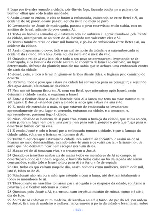 8 Logo que tiverdes tomado a cidade, pôr-lhe-eis fogo, fazendo conforme a palavra do
Senhor; olhai que vo-lo tenho mandado.
9 Assim Josué os enviou, e eles se foram à emboscada, colocando-se entre Betel e Ai, ao
ocidente de Ai; porém Josué passou aquela noite no meio do povo.
10 Levantando-se Josué de madrugada, passou o povo em revista; então subiu, com os
anciãos de Israel, adiante do povo contra Ai.
11 Todos os homens armados que estavam com ele subiram e, aproximando-se pela frente
da cidade, acamparam-se ao norte de Ai, havendo um vale entre eles e Ai.
12 Tomou também cerca de cinco mil homens, e pô-los de emboscada entre Betel e Ai, ao
ocidente da cidade.
13 Assim dispuseram o povo, todo o arraial ao norte da cidade, e a sua emboscada ao
ocidente da cidade. Marchou Josué aquela noite até o meio do vale.
14 Quando o rei de Ai viu isto, ele e todo o seu povo se apressaram, levantando-se de
madrugada, e os homens da cidade saíram ao encontro de Israel ao combate, ao lugar
determinado, defronte da planície; mas ele não sabia que se achava uma emboscada contra
ele atrás da cidade.
15 Josué, pois, e todo o Israel fingiram-se feridos diante deles, e fugiram pelo caminho do
deserto:
16 Portanto, todo o povo que estava na cidade foi convocado para os perseguir; e seguindo
eles após Josué, afastaram-se da cidade.
17 Nem um só homem ficou em Ai, nem em Betel, que não saísse após Israel; assim
deixaram a cidade aberta, e seguiram a Israel:
18 Então o Senhor disse a Josué: Estende para Ai a lança que tens na mão; porque eu te
entregarei. E Josué estendeu para a cidade a lança que estava na sua mão.
19 E, tendo ele estendido a mão, os que estavam de emboscada se levantaram
apressadamente do seu lugar e, correndo, entraram na cidade, e a tomaram; e,
apressando-se, puseram fogo à cidade.
20 Nisso, olhando os homens de Ai para trás, viram a fumaça da cidade, que subia ao céu,
e não puderam fugir nem para uma parte nem para outra, porque o povo que fugia para o
deserto se tornou contra eles.
21 E vendo Josué e todo o Israel que a emboscada tomara a cidade, e que a fumaça da
cidade subia, voltaram e feriram os homens de Ai.
22 Também aqueles que estavam na cidade lhes saíram ao encontro, e assim os de Ai
ficaram no meio dos israelitas, estando estes de uma e de outra parte; e feriram-nos, de
sorte que não deixaram ficar nem escapar nenhum deles.
23 Mas ao rei de Ai tomaram vivo, e o trouxeram a Josué.
24 Quando os israelitas acabaram de matar todos os moradores de Ai no campo, no
deserto para onde os tinham seguido, e havendo todos caído ao fio da espada até serem
consumidos, então todo o Israel voltou para Ai e a feriu a fio de espada.
25 Ora, todos os que caíram naquele dia, assim homens como mulheres, foram doze mil,
isto é, todos os de Ai.
26 Pois Josué não retirou a mão, que estendera com a lança, até destruir totalmente a
todos os moradores de Ai.
27 Tão-somente os israelitas tomaram para si o gado e os despojos da cidade, conforme a
palavra que o Senhor ordenara a Josué:
28 Queimou pois Josué a Ai, e a tornou num perpétuo montão de ruínas, como o é até o
dia de hoje.
29 Ao rei de Ai enforcou num madeiro, deixando-o ali até a tarde. Ao pôr do sol, por ordem
de Josué, tiraram do madeiro o cadáver, lançaram-no à porta da cidade e levantaram sobre
- 253 -
 