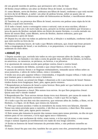 ele um grande montão de pedras, que permanece até o dia de hoje.
30 Então Josué edificou um altar ao Senhor Deus de Israel, no monte Ebal,
31 como Moisés, servo do Senhor, ordenara aos filhos de Israel, conforme o que está escrito
no livro da lei de Moisés, a saber: um altar de pedras brutas, sobre as quais não se
levantara ferramenta; e ofereceram sobre ele holocaustos ao Senhor, e sacrificaram ofertas
pacíficas.
32 Também ali, na presença dos filhos de Israel, escreveu em pedras uma cópia da lei de
Moisés, a qual este escrevera.
33 E todo o Israel, tanto o estrangeiro como o natural, com os seus anciãos, oficiais e
juízes, estava de um e de outro lado da arca, perante os levitas sacerdotes que levavam a
arca do pacto do Senhor; metade deles em frente do monte Gerizim, e a outra metade em
frente do monte Ebal, como Moisés, servo do Senhor, dantes ordenara, para que
abençoassem o povo de Israel.
34 Depois leu em alta voz todas as palavras da lei, a bênção e a maldição, conforme tudo o
que está escrito no livro da lei.
35 Palavra nenhuma houve, de tudo o que Moisés ordenara, que Josué não lesse perante
toda a congregação de Israel, e as mulheres, e os pequeninos, e os estrangeiros que
andavam no meio deles.
»JOSUÉ [9]
1 Depois sucedeu que, ouvindo isto todos os reis que estavam além do Jordão, na região
montanhosa, na baixada e em toda a costa do grande mar, defronte do Líbano, os heteus,
os amorreus, os cananeus, os perizeus, os heveus, e os jebuseus
2 se ajuntaram de comum acordo para pelejar contra Josué e contra Israel.
3 Ora, os moradores de Gibeão, ouvindo o que Josué fizera a Jericó e a Ai.
4 usaram de astúcia: foram e se fingiram embaixadores, tomando sacos velhos sobre os
seus jumentos, e odres de vinho velhos, rotos e recosidos,
5 tendo nos seus pés sapatos velhos e remendados, e trajando roupas velhas; e todo o pão
que traziam para o caminho era seco e bolorento.
6 E vieram a Josué, ao arraial em Gilgal, e disseram a ele e aos homens de Israel: Somos
vindos duma terra longínqua; fazei, pois, agora pacto conosco.
7 Responderam os homens de Israel a estes heveus: Bem pode ser que habiteis no meio de
nós; como pois faremos pacto convosco?
8 Então eles disseram a Josué: Nós somos teus servos. Ao que lhes perguntou Josué:
Quem sois vós? e donde vindes?
9 Responderam-lhe: Teus servos vieram duma terra mui distante, por causa do nome do
Senhor teu Deus, porquanto ouvimos a sua fama, e tudo o que fez no Egito,
10 e tudo o que fez aos dois reis dos amorreus, que estavam além do Jordão, a Siom, rei de
Hesbom, e a Ogue, rei de Basã, que estava em Astarote.
11 Pelo que nossos anciãos e todos os moradores da nossa terra nos falaram, dizendo:
Tomai nas mãos provisão para o caminho, e ide-lhes ao encontro, e dizei-lhes: Nós somos
vossos servos; fazei, pois, agora pacto conosco.
12 Este nosso pão tomamo-lo quente das nossas casas para nossa provisão, no dia em que
saímos para vir ter convosco, e ei-lo aqui agora seco e bolorento;
13 estes odres, que enchemos de vinho, eram novos, e ei-los aqui já rotos; e esta nossa
roupa e nossos sapatos já envelheceram em razão do mui longo caminho.
14 Então os homens de Israel tomaram da provisão deles, e não pediram conselho ao
Senhor.
15 Assim Josué fez paz com eles; também fez um pacto com eles, prometendo poupar-lhes
- 254 -
 