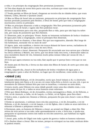 a vida; e os príncipes da congregação lhes prestaram juramento.
16 Três dias depois de terem feito pacto com eles, ouviram que eram vizinhos e que
moravam no meio deles.
17 Tendo partido os filhos de Israel, chegaram ao terceiro dia às cidades deles, que eram
Gibeom, Cefira, Beerote e Quiriate-Jearir.
18 Mas os filhos de Israel não os mataram, porquanto os príncipes da congregação lhes
haviam prestado juramento pelo Senhor, o Deus de Israel; pelo que toda a congregação
murmurava contra os príncipes.
19 Mas os príncipes disseram a toda a congregação: Nós lhes prestamos juramento pelo
Senhor, o Deus de Israel, e agora não lhes podemos tocar.
20 Isso cumpriremos para com eles, poupando-lhes a vida, para que não haja ira sobre
nós, por causa do juramento que lhes fizemos.
21 Disseram, pois, os príncipes: Vivam. Assim se tornaram rachadores de lenha e tiradores
de água para toda a congregação, como os príncipes lhes disseram.
22 Então Josué os chamou, e lhes disse: Por que nos enganastes, dizendo: Mui longe de
vós habitamos, morando vós no meio de nós?
23 Agora, pois, sois malditos, e dentre vós nunca deixará de haver servos, rachadores de
lenha e tiradores de água para a casa do meu Deus.
24 Respondendo a Josué, disseram: Porquanto foi anunciado aos teus servos que o Senhor
teu Deus ordenou a Moisés, seu servo, que vos desse toda esta terra, e destruísse todos os
seus moradores diante de vós, temíamos muito pelas nossas vidas por causa de vós, e
fizemos isso.
25 E eis que agora estamos na tua mão; faze aquilo que te pareça bom e reto que se nos
faça.
26 Assim pois ele lhes fez, e livrou-os das mãos dos filhos de Israel, de sorte que estes não
os mataram.
27 Mas, naquele dia, Josué os fez rachadores de lenha e tiradores de água para a
congregação e para o altar do Senhor, no lugar que ele escolhesse, como ainda o são.
»JOSUÉ [10]
1 Quando Adoni-Zedeque, rei de Jerusalém, ouviu que Josué tomara a Ai, e a destruíra
totalmente (pois este fizera a Ai e ao seu rei como tinha feito a Jericó e ao seu rei), e que os
moradores de Gibeom tinham feito paz com os israelitas, e estavam no meio deles,
2 temeu muito, pois Gibeom era uma cidade grande como uma das cidades reais, e era
ainda maior do que Ai, e todos os seus homens eram valorosos.
3 Pelo que Adoni-Zedeque, rei de Jerusalém, enviou mensageiros a Hoão, rei de Hebrom, a
Pirã, rei de Jarmute, a Jafia, rei de Laquis, e a Debir, rei de Eglom, para lhes dizer:
4 Subi a mim, e ajudai-me; firamos a Gibeom, porquanto fez paz com Josué e com os filhos
de Israel.
5 Então se ajuntaram, e subiram cinco reis dos amorreus, o rei de Jerusalém, o rei de
Hebrom, o rei de Jarmute, o rei de Laquis, o rei de Eglom, eles e todos os seus exércitos, e
sitiaram a Gibeom e pelejaram contra ela.
6 Enviaram, pois, os homens de Gibeom a Josué, ao arraial em Gilgal, a dizer-lhe: Não
retires de teus servos a tua mão; sobe apressadamente a nós, e livra-nos, e ajuda-nos,
porquanto se ajuntaram contra nós todos os reis dos amorreus, que habitam na região
montanhosa.
7 Josué, pois, subiu de Gilgal com toda a gente de guerra e todos os homens valorosos.
8 E o Senhor disse a Josué: Não os temas, porque os entreguei na tua mão; nenhum deles
te poderá resistir.
- 255 -
 