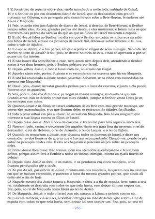 9 E Josué deu de repente sobre eles, tendo marchado a noite toda, subindo de Gilgal;
10 e o Senhor os pôs em desordem diante de Israel, que os desbaratou com grande
matança em Gibeom, e os perseguiu pelo caminho que sobe a Bete-Horom, ferindo-os até
Azeca e Maqueda.
11 Pois, quando eles iam fugindo de diante de Israel, à descida de Bete-Horom, o Senhor
lançou sobre eles, do céu, grandes pedras até Azeca, e eles morreram; e foram mais os que
morreram das pedras da saraiva do que os que os filhos de Israel mataram à espada.
12 Então Josué falou ao Senhor, no dia em que o Senhor entregou os amorreus na mão
dos filhos de Israel, e disse na presença de Israel: Sol, detém-se sobre Gibeom, e tu, lua,
sobre o vale de Aijalom.
13 E o sol se deteve, e a lua parou, até que o povo se vingou de seus inimigos. Não está isto
escrito no livro de Jasar? O sol, pois, se deteve no meio do céu, e não se apressou a pôr-se,
quase um dia inteiro.
14 E não houve dia semelhante a esse, nem antes nem depois dele, atendendo o Senhor
assim à voz dum homem; pois o Senhor pelejava por Israel.
15 Depois voltou Josué, e todo o Israel com ele, ao arraial em Gilgal.
16 Aqueles cinco reis, porém, fugiram e se esconderam na caverna que há em Maqueda.
17 E isto foi anunciado a Josué nestas palavras: Acharam-se os cinco reis escondidos na
caverna em Maqueda.
18 Disse, pois, Josué: Arrastai grandes pedras para a boca da caverna, e junto a ela ponde
homens que os guardem.
19 Vós, porém, não vos detenhais; persegui os vossos inimigos, matando os que vão
ficando atrás; não os deixeis entrar nas suas cidades, porque o Senhor vosso Deus já vo-
los entregou nas mãos.
20 Quando Josué e os filhos de Israel acabaram de os ferir com mui grande matança, até
serem eles exterminados, e os que ficaram deles se retiraram às cidades fortificadas,
21 todo o povo voltou em paz a Josué, ao arraial em Maqueda. Não havia ninguém que
movesse a sua língua contra os filhos de Israel.
22 Depois disse Josué: Abri a boca da caverna, e trazei-me para fora aqueles cinco reis.
23 Fizeram, pois, assim, e trouxeram-lhe aqueles cinco reis para fora da caverna: o rei de
Jerusalém, o rei de Hebrom, o rei de Jarmute, o rei de Laquis, e o rei de Eglom.
24 Quando os trouxeram a Josué, este chamou todos os homens de Israel, e disse aos
comandantes dos homens de guerra que o haviam acompanhado: Chegai-vos, ponde os pés
sobre os pescoços destes reis. E eles se chegaram e puseram os pés sobre os pescoços
deles.
25 Então Josué lhes disse: Não temais, nem vos atemorizeis; esforçai-vos e tende bom
ânimo, porque assim fará o Senhor a todos os vossos inimigos, contra os quais haveis de
pelejar.
26 Depois disto Josué os feriu, e os matou, e os pendurou em cinco madeiros, onde
ficaram pendurados até a tarde.
27 Ao pôr do sol, por ordem de Josué, tiraram-nos dos madeiros, lançaram-nos na caverna
em que se haviam escondido, e puseram à boca da mesma grandes pedras, que ainda ali
estão até o dia de hoje.
28 Naquele mesmo dia Josué tomou a Maqueda, e feriu-a a fio de espada, bem como a seu
rei; totalmente os destruiu com todos os que nela havia, sem deixar ali nem sequer um.
Fez, pois, ao rei de Maqueda como fizera ao rei de Jericó.
29 De Maqueda, Josué, e todo o Israel com ele, passou a Libna, e pelejou contra ela.
30 E a esta também, e a seu rei, o Senhor entregou na mão de Israel, que a feriu a fio de
espada com todos os que nela havia, sem deixar ali nem sequer um. Fez, pois, ao seu rei
- 256 -
 