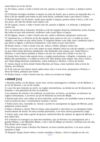 como fizera ao rei de Jericó.
31 De Libna, Josué, e todo o Israel com ele, passou a Laquis, e a sitiou, e pelejou contra
ela.
32 O Senhor entregou também a Laquis na mão de Israel, que a tomou no segundo dia, e a
feriu a fio de espada com todos os que nela havia, conforme tudo o que fizera a Libna.
33 Então Horão, rei de Gezer, subiu para ajudar a Laquis; porém Josué o feriu, a ele e ao
seu povo, até não lhe deixar nem sequer um.
34 De Laquis, Josué, e todo o Israel com ele, passou a Eglom, e a sitiaram, e pelejaram
contra ela,
35 e no mesmo dia a tomaram, ferindo-a a fio de espada; destruiu totalmente nesse mesmo
dia todos os que nela estavam, conforme tudo o que fizera a Laquis.
36 De Eglom, Josué, e todo o Israel com ele, subiu a Hebrom; pelejaram contra ela,
37 tomaram-na, e a feriram ao fio da espada, bem como ao seu rei, e a todas as suas
cidades, com todos os que nelas havia. A ninguém deixou com vida, mas, conforme tudo o
que fizera a Eglom, a destruiu totalmente, com todos os que nela havia.
38 Então Josué, e todo o Israel com ele, voltou a Debir, pelejou contra ela,
39 e a tomou com o seu rei e com todas as suas cidades; feriu-as a fio de espada, e a todos
os que nelas havia destruiu totalmente, não deixando nem sequer um. Como fizera a
Hebrom, e como fizera também a Libna e ao seu rei, assim fez a Debir e ao seu rei.
40 Assim feriu Josué toda aquela terra, a região montanhosa, o Negebe, a baixada, e as
faldas das montanhas, e a todos os seus reis. Não deixou nem sequer um; mas a tudo o
que tinha fôlego destruiu totalmente, como ordenara o Senhor, o Deus de Israel:
41 Assim Josué os feriu desde Cades-Barnéia até Gaza, como também toda a terra de
Gósem, até Gibeom.
42 E de uma só vez tomou Josué todos esses reis e a sua terra, porquanto o Senhor, o
Deus de Israel, pelejava por Israel.
43 Então Josué, e todo o Israel com ele, voltou ao arraial em Gilgal.
»JOSUÉ [11]
1 Quando Jabim, rei de Hazor, ouviu isso, enviou mensageiros a Jobabe, rei de Madom, e
ao rei de Sinrom, e ao rei de Acsafe,
2 e aos reis que estavam ao norte, na região montanhosa, na Arabá ao sul de Quinerote, na
baixada, e nos planaltos de Dor ao ocidente;
3 ao cananeu do oriente e do ocidente, ao amorreu, ao heteu, ao perizeu, ao jebuseu na
região montanhosa, e ao heveu ao pé de Hermom na terra de Mizpá.
4 Saíram pois eles, com todos os seus exércitos, muito povo, em multidão como a areia que
está na praia do mar, e muitíssimos cavalos e carros.
5 Todos esses reis, reunindo-se, vieram e juntos se acamparam às águas de Merom, para
pelejarem contra Israel.
6 Disse o Senhor a Josué: Não os temas, pois amanhã a esta hora eu os entregarei todos
mortos diante de Israel. Os seus cavalos jarretarás, e os seus carros queimarás a fogo.
7 Josué, pois, com toda a gente de guerra, sobreveio-lhes de repente às águas de Merom, e
deu sobre eles.
8 E o Senhor os entregou na mão dos israelitas, que os feriram e os perseguiram até a
grande Sidom, e até Misrefote-Maim, e até o vale de Mizpe ao oriente; e feriram-nos até não
lhes deixar nem sequer um.
9 Fez-lhes Josué como o Senhor lhe dissera: os seus cavalos jarretou, e os seus carros
queimou a fogo.
10 Naquele tempo Josué voltou e tomou também a Hazor, e feriu à espada ao seu rei,
- 257 -
 