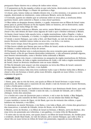 porquanto Hazor dantes era a cabeça de todos estes reinos.
11 E passaram ao fio da espada a todos os que nela havia, destruindo-os totalmente; nada
restou do que tinha fôlego; e a Hazor ele queimou a fogo.
12 Josué, pois, tomou todas as cidades desses reis, e a eles mesmos, e os passou ao fio da
espada, destruindo-os totalmente, como ordenara Moisés, servo do Senhor.
13 Contudo, quanto às cidades que se achavam sobre os seus altos, a nenhuma delas
queimou Israel, salvo somente a Hazor; a essa Josué queimou.
14 Mas todos os despojos dessas cidades, e o gado, tomaram-nos os filhos de Israel como
presa para si; porém feriram ao fio da espada todos os homens, até os destruírem; nada
deixaram do que tinha fôlego de vida.
15 Como o Senhor ordenara a Moisés, seu servo, assim Moisés ordenou a Josué, e assim
Josué o fez; não deixou de fazer coisa alguma de tudo o que o Senhor ordenara a Moisés.
16 Assim Josué tomou toda aquela terra, a região montanhosa, todo o Negebe, e toda a
terra de Gósem e a baixada, e a Arabá, e a região montanhosa de Israel com a sua baixada,
17 desde o monte Halaque, que sobe a Seir, até Baal-Gade, no vale do Líbano, ao pé do
monte Hermom; também tomou todos os seus reis, e os feriu e os matou.
18 Por muito tempo Josué fez guerra contra todos esses reis.
19 Não houve cidade que fizesse paz com os filhos de Israel, senão os heveus, moradores
de Gibeão; a todas tomaram à força de armas.
20 Porquanto do Senhor veio o endurecimento dos seus corações para saírem à guerra
contra Israel, a fim de que fossem destruídos totalmente, e não achassem piedade alguma,
mas fossem exterminados, como o Senhor tinha ordenado a Moisés.
21 Naquele tempo veio Josué, e exterminou os anaquins da região montanhosa de Hebrom,
de Debir, de Anabe, de toda a região montanhosa de Judá, e de toda a região montanhosa
de Israel; Josué os destruiu totalmente com as suas cidades.
22 Não foi deixado nem sequer um dos anaquins na terra dos filhos de Israel; somente
ficaram alguns em Gaza, em Gate, e em Asdode.
23 Assim Josué tomou toda esta terra conforme tudo o que o Senhor tinha dito a Moisés; e
Josué a deu em herança a Israel, pelas suas divisões, segundo as suas tribos; e a terra
repousou da guerra.
»JOSUÉ [12]
1 Estes, pois, são os reis da terra, aos quais os filhos de Israel feriram e cujas terras
possuíram, do Jordão para o nascente do sol, desde o vale do Arnom até o monte Hermom,
e toda a Arabá para o oriente:
2 Siom, rei dos amorreus, que habitava em Hesbom e que dominava desde Aroer, que está
a borda do vale do Arnom, e desde o meio do vale, e a metade de Gileade, até o ribeiro
Jaboque, termo dos amonitas;
3 e a Arabá até o mar de Quinerote para o oriente, e até o mar da Arabá, o Mar Salgado,
para o oriente, pelo caminho de Bete-Jesimote, e no sul abaixo das faldas de Pisga;
4 como também o termo de Ogue, rei de Basã, que era do restante dos refains, o qual
habitava em Astarote, e em Edrei,
5 e dominava no monte Hermom, e em Salca, e em toda a Basã, até o termo dos gesureus e
dos maacateus, e metade de Gileade, termo de Seom, rei de Hesbom.
6 Moisés, servo do Senhor, e os filhos de Israel os feriram; e Moisés, servo do Senhor, deu
essa terra em possessão aos rubenitas, e aos gaditas, e à meia tribo de Manassés:
7 E estes são os reis da terra, aos quais Josué e os filhos de Israel feriram, do Jordão para
o ocidente, desde Baal-Gade, no vale do Líbano, até o monte Halaque, que sobe a Seir (e
Josué deu as suas terras às tribos de Israel em possessão, segundo as suas divisões,
- 258 -
 