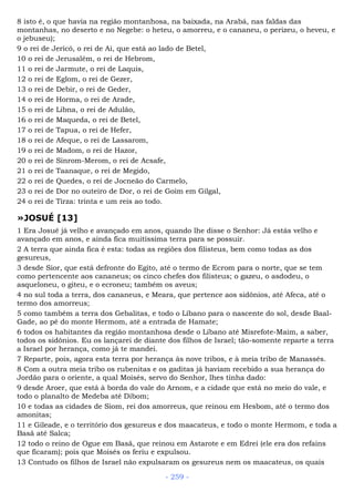 8 isto é, o que havia na região montanhosa, na baixada, na Arabá, nas faldas das
montanhas, no deserto e no Negebe: o heteu, o amorreu, e o cananeu, o perizeu, o heveu, e
o jebuseu);
9 o rei de Jericó, o rei de Ai, que está ao lado de Betel,
10 o rei de Jerusalém, o rei de Hebrom,
11 o rei de Jarmute, o rei de Laquis,
12 o rei de Eglom, o rei de Gezer,
13 o rei de Debir, o rei de Geder,
14 o rei de Horma, o rei de Arade,
15 o rei de Libna, o rei de Adulão,
16 o rei de Maqueda, o rei de Betel,
17 o rei de Tapua, o rei de Hefer,
18 o rei de Afeque, o rei de Lassarom,
19 o rei de Madom, o rei de Hazor,
20 o rei de Sinrom-Merom, o rei de Acsafe,
21 o rei de Taanaque, o rei de Megido,
22 o rei de Quedes, o rei de Jocneão do Carmelo,
23 o rei de Dor no outeiro de Dor, o rei de Goim em Gilgal,
24 o rei de Tirza: trinta e um reis ao todo.
»JOSUÉ [13]
1 Era Josué já velho e avançado em anos, quando lhe disse o Senhor: Já estás velho e
avançado em anos, e ainda fica muitíssima terra para se possuir.
2 A terra que ainda fica é esta: todas as regiões dos filisteus, bem como todas as dos
gesureus,
3 desde Sior, que está defronte do Egito, até o termo de Ecrom para o norte, que se tem
como pertencente aos cananeus; os cinco chefes dos filisteus; o gazeu, o asdodeu, o
asqueloneu, o giteu, e o ecroneu; também os aveus;
4 no sul toda a terra, dos cananeus, e Meara, que pertence aos sidônios, até Afeca, até o
termo dos amorreus;
5 como também a terra dos Gebalitas, e todo o Líbano para o nascente do sol, desde Baal-
Gade, ao pé do monte Hermom, até a entrada de Hamate;
6 todos os habitantes da região montanhosa desde o Líbano até Misrefote-Maim, a saber,
todos os sidônios. Eu os lançarei de diante dos filhos de Israel; tão-somente reparte a terra
a Israel por herança, como já te mandei.
7 Reparte, pois, agora esta terra por herança às nove tribos, e à meia tribo de Manassés.
8 Com a outra meia tribo os rubenitas e os gaditas já haviam recebido a sua herança do
Jordão para o oriente, a qual Moisés, servo do Senhor, lhes tinha dado:
9 desde Aroer, que está à borda do vale do Arnom, e a cidade que está no meio do vale, e
todo o planalto de Medeba até Dibom;
10 e todas as cidades de Siom, rei dos amorreus, que reinou em Hesbom, até o termo dos
amonitas;
11 e Gileade, e o território dos gesureus e dos maacateus, e todo o monte Hermom, e toda a
Basã até Salca;
12 todo o reino de Ogue em Basã, que reinou em Astarote e em Edrei (ele era dos refains
que ficaram); pois que Moisés os feriu e expulsou.
13 Contudo os filhos de Israel não expulsaram os gesureus nem os maacateus, os quais
- 259 -
 