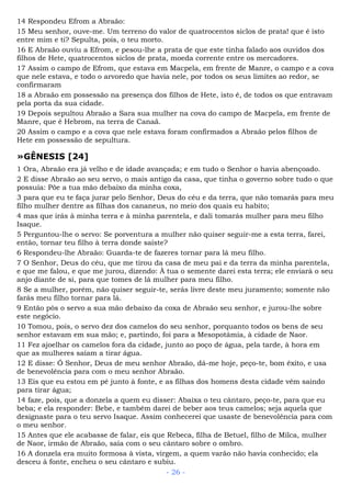 14 Respondeu Efrom a Abraão:
15 Meu senhor, ouve-me. Um terreno do valor de quatrocentos siclos de prata! que é isto
entre mim e ti? Sepulta, pois, o teu morto.
16 E Abraão ouviu a Efrom, e pesou-lhe a prata de que este tinha falado aos ouvidos dos
filhos de Hete, quatrocentos siclos de prata, moeda corrente entre os mercadores.
17 Assim o campo de Efrom, que estava em Macpela, em frente de Manre, o campo e a cova
que nele estava, e todo o arvoredo que havia nele, por todos os seus limites ao redor, se
confirmaram
18 a Abraão em possessão na presença dos filhos de Hete, isto é, de todos os que entravam
pela porta da sua cidade.
19 Depois sepultou Abraão a Sara sua mulher na cova do campo de Macpela, em frente de
Manre, que é Hebrom, na terra de Canaã.
20 Assim o campo e a cova que nele estava foram confirmados a Abraão pelos filhos de
Hete em possessão de sepultura.
»GÊNESIS [24]
1 Ora, Abraão era já velho e de idade avançada; e em tudo o Senhor o havia abençoado.
2 E disse Abraão ao seu servo, o mais antigo da casa, que tinha o governo sobre tudo o que
possuía: Põe a tua mão debaixo da minha coxa,
3 para que eu te faça jurar pelo Senhor, Deus do céu e da terra, que não tomarás para meu
filho mulher dentre as filhas dos cananeus, no meio dos quais eu habito;
4 mas que irás à minha terra e à minha parentela, e dali tomarás mulher para meu filho
Isaque.
5 Perguntou-lhe o servo: Se porventura a mulher não quiser seguir-me a esta terra, farei,
então, tornar teu filho à terra donde saíste?
6 Respondeu-lhe Abraão: Guarda-te de fazeres tornar para lá meu filho.
7 O Senhor, Deus do céu, que me tirou da casa de meu pai e da terra da minha parentela,
e que me falou, e que me jurou, dizendo: À tua o semente darei esta terra; ele enviará o seu
anjo diante de si, para que tomes de lá mulher para meu filho.
8 Se a mulher, porém, não quiser seguir-te, serás livre deste meu juramento; somente não
farás meu filho tornar para lá.
9 Então pôs o servo a sua mão debaixo da coxa de Abraão seu senhor, e jurou-lhe sobre
este negócio.
10 Tomou, pois, o servo dez dos camelos do seu senhor, porquanto todos os bens de seu
senhor estavam em sua mão; e, partindo, foi para a Mesopotâmia, à cidade de Naor.
11 Fez ajoelhar os camelos fora da cidade, junto ao poço de água, pela tarde, à hora em
que as mulheres saíam a tirar água.
12 E disse: Ó Senhor, Deus de meu senhor Abraão, dá-me hoje, peço-te, bom êxito, e usa
de benevolência para com o meu senhor Abraão.
13 Eis que eu estou em pé junto à fonte, e as filhas dos homens desta cidade vêm saindo
para tirar água;
14 faze, pois, que a donzela a quem eu disser: Abaixa o teu cântaro, peço-te, para que eu
beba; e ela responder: Bebe, e também darei de beber aos teus camelos; seja aquela que
designaste para o teu servo Isaque. Assim conhecerei que usaste de benevolência para com
o meu senhor.
15 Antes que ele acabasse de falar, eis que Rebeca, filha de Betuel, filho de Milca, mulher
de Naor, irmão de Abraão, saía com o seu cântaro sobre o ombro.
16 A donzela era muito formosa à vista, virgem, a quem varão não havia conhecido; ela
desceu à fonte, encheu o seu cântaro e subiu.
- 26 -
 