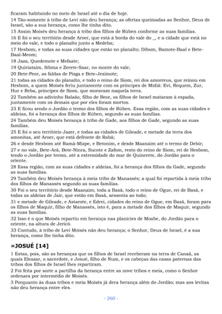 ficaram habitando no meio de Israel até o dia de hoje.
14 Tão-somente à tribo de Levi não deu herança; as ofertas queimadas ao Senhor, Deus de
Israel, são a sua herança, como lhe tinha dito.
15 Assim Moisés deu herança à tribo dos filhos de Rúben conforme as suas famílias.
16 E foi o seu território desde Aroer, que está à borda do vale do _, e a cidade que está no
meio do vale, e todo o planalto junto a Medeba;
17 Hesbom, e todas as suas cidades que estão no planalto; Dibom, Bamote-Baal e Bete-
Baal-Meom;
18 Jaza, Quedemote e Mefaate;
19 Quiriataim, Sibma e Zerete-Saar, no monte do vale;
20 Bete-Peor, as faldas de Pisga e Bete-Jesimote;
21 todas as cidades do planalto, e todo o reino de Siom, rei dos amorreus, que reinou em
Hesbom, a quem Moisés feriu juntamente com os príncipes de Midiã: Evi, Requem, Zur,
Hur e Reba, príncipes de Siom, que moravam naquela terra.
22 Também ao adivinho Balaão, filho de Beor, os filhos de Israel mataram à espada,
juntamente com os demais que por eles foram mortos.
23 E ficou sendo o Jordão o termo dos filhos de Rúben. Essa região, com as suas cidades e
aldeias, foi a herança dos filhos de Rúben, segundo as suas famílias.
24 Também deu Moisés herança à tribo de Gade, aos filhos de Gade, segundo as suas
famílias.
25 E foi o seu território Jazer, e todas as cidades de Gileade, e metade da terra dos
amonitas, até Aroer, que está defronte de Rabá;
26 e desde Hesbom até Ramá-Mizpe, e Betonim, e desde Maanaim até o termo de Debir;
27 e no vale, Bete-Arã, Bete-Ninra, Sucote e Zafom, resto do reino de Siom, rei de Hesbom,
tendo o Jordão por termo, até a extremidade do mar de Quinerete, do Jordão para o
oriente.
28 Essa região, com as suas cidades e aldeias, foi a herança dos filhos da Gade, segundo
as suas famílias.
29 Também deu Moisés herança à meia tribo de Manassés; a qual foi repartida à meia tribo
dos filhos de Manassés segundo as suas famílias.
30 Foi o seu território desde Maanaim; toda a Basã, todo o reino de Ogue, rei de Basã, e
todas as aldeias de Jair, que estão em Basã, sessenta ao todo;
31 e metade de Gileade, e Astarote, e Edrei, cidades do reino de Ogue, em Basã, foram para
os filhos de Maquir, filho de Manassés, isto é, para a metade dos filhos de Maquir, segundo
as suas famílias.
32 Isso é o que Moisés repartiu em herança nas planícies de Moabe, do Jordão para o
oriente, na altura de Jericó.
33 Contudo, à tribo de Levi Moisés não deu herança; o Senhor, Deus de Israel, é a sua
herança, como lhe tinha dito.
»JOSUÉ [14]
1 Estas, pois, são as heranças que os filhos de Israel receberam na terra de Canaã, as
quais Eleazar, o sacerdote, e Josué, filho de Num, e os cabeças das casas paternas das
tribos dos filhos de Israel lhes repartiram.
2 Foi feita por sorte a partilha da herança entre as nove tribos e meia, como o Senhor
ordenara por intermédio de Moisés.
3 Porquanto às duas tribos e meia Moisés já dera herança além do Jordão; mas aos levitas
não deu herança entre eles.
- 260 -
 