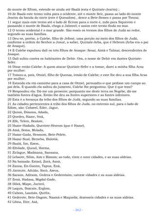 do monte de Efrom, estende-se ainda até Baalá (esta é Quiriate-Jearim) ;
10 de Baalá este termo volta para o ocidente, até o monte Seir, passa ao lado do monte
Jearim da banda do norte (este é Quesalom) , desce a Bete-Semes e passa por Timna;
11 segue mais este termo até o lado de Ecrom para o norte e, indo para Siquerom e
passando o monte de Baalá, chega a Jabneel; e assim este termo finda no mar.
12 O termo ocidental é o mar grande. São esses os termos dos filhos de Judá ao redor,
segundo as suas famílias.
13 Deu-se, porém, a Calebe, filho de Jefoné, uma porção no meio dos filhos de Judá,
conforme a ordem do Senhor a Josué, a saber, Quiriate-Arba, que é Hebrom (Arba era o pai
de Anaque).
14 E Calebe expulsou dali os três filhos de Anaque: Sesai, Aimã e Talmai, descendentes de
Anaque.
15 Dali subiu contra os habitantes de Debir. Ora, o nome de Debir era dantes Quiriate-
Sefer.
16 Disse então Calebe: A quem atacar Quiriate-Sefer e a tomar, darei a minha filha Acsa
por mulher.
17 Tomou-a, pois, Otniel, filho de Quenaz, irmão de Calebe; e este lhe deu a sua filha Acsa
por mulher.
18 Estando ela em caminho para a casa de Otniel, persuadiu-o que pedisse um campo ao
pai dela. E quando ela saltou do jumento, Calebe lhe perguntou: Que é que tens?
19 Respondeu ela: Dá-me um presente; porquanto me deste terra no Negebe, dá-me
também fontes d'água. Então lhe deu as fontes superiores e as fontes inferiores.
20 Esta é a herança da tribo dos filhos de Judá, segundo as suas famílias.
21 As cidades pertencentes à tribo dos filhos de Judá, no extremo sul, para o lado de
Edom, são: Cabzeel, Eder, Jagur,
22 Quiná, Dimona, Adada,
23 Quedes, Hazor, Itnã,
24 Zife, Telem, Bealote,
25 Hazor-Hadada, Queriote-Hezrom (que é Hazor),
26 Amã, Sema, Molada,
27 Hazar-Gada, Hesmom, Bete-Pelete,
28 Hazar-Sual, Berseba, Biziotiá,
29 Baalá, Iim, Ezem,
30 Eltolade, Quesil, Horma,
31 Ziclague, Madmana, Sansana,
32 Lebaote, Silim, Aim e Rimom; ao todo, vinte e nove cidades, e as suas aldeias.
33 Na baixada: Estaol, Zorá, Asná,
34 Zanoa, En-Ganim, Tapua, Enã,
35 Jarmute, Adulão, Socó, Azeca,
36 Saraim, Aditaim, Gedera e Gederotaim; catorze cidades e as suas aldeias.
37 Zenã, Hadasa, Migdal-Gade,
38 Dileã, Mizpe, Jocteel,
39 Laquis, Bozcate, Erglom,
40 Cabom, Laamás, Quitlis,
41 Gederote, Bete-Dagom, Naamá e Maqueda; dezesseis cidades e as suas aldeias.
42 Libna, Eter, Asã,
- 262 -
 