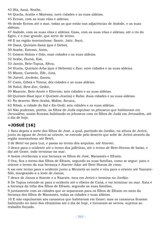 43 Iftá, Asná, Nezibe,
44 Queila, Aczibe e Maressa; nove cidades e as suas aldeias.
45 Ecrom, com as suas vilas e aldeias;
46 desde Ecrom até o mar, todas as que estão nas adjacências de Asdode, e as suas
aldeias;
47 Asdode, com as suas vilas e aldeias; Gaza, com as suas vilas e aldeias, até o rio do
Egito, e o mar grande, que serve de termo.
48 E na região montanhosa: Samir, Jatir, Socó,
49 Daná, Quiriate-Saná (que é Debir),
50 Anabe, Estemó, Anim,
51 Gósem Holom e Gilo; onze cidades e as suas aldeias.
52 Arabe, Dumá, Esã,
53 Janim, Bete-Tapua, Afeca,
54 Hunta, Quiriate-Arba (que é Hebrom) e Zior; nove cidades e as suas aldeias.
55 Maom, Carmelo, Zife, Jutá,
56 Jizreel, Jocdeão, Zanoa,
57 Caim, Gibeá e Timna; dez cidades e as suas aldeias.
58 Halul, Bete-Zur, Gedor,
59 Maarate, Bete-Anote e Eltecom; seis cidades e as suas aldeias.
60 Quiriate-Baal (que é Quiriate-Jearim) e Rabá; duas cidades e as suas aldeias.
61 No deserto: Bete-Arabá, Midim, Secaca,
62 Nibsã, a cidade do Sal e En-Gedi; seis cidades e as suas aldeias.
63 Não puderam, porém, os filhos de Judá expulsar os jebuseus que habitavam em
Jerusalém; assim ficaram habitando os jebuseus com os filhos de Judá em Jerusalém, até
o dia de hoje.
»JOSUÉ [16]
1 Saiu depois a sorte dos filhos de José, a qual, partindo do Jordão, na altura de Jericó,
junto às águas de Jericó ao oriente, se estende pelo deserto que sobe de Jericó através da
região montanhosa até Betel;
2 de Betel vai para Luz, e passa ao termo dos arquitas, até Atarote;
3 desce para o ocidente até o termo dos jafletitas, até o termo de Bete-Horom de baixo, e
daí até Gezer, indo terminar no mar.
4 Assim receberam a sua herança os filhos de José, Manassés e Efraim.
5 Ora, fica o termo dos filhos de Efraim, segundo as suas famílias, como se segue: para o
oriente o termo da sua herança é Atarote-Adar até Bete-Horom de cima;
6 sai este termo para o ocidente junto a Micmetá ao norte e vira para o oriente até Taanate-
Siló, margeando-a a leste de Janoa;
7 desce de Janoa a Atarote e a Naarate, toca em Jericó e termina no Jordão:
8 De Tapua estende-se para o ocidente até o ribeiro de Caná, e vai terminar no mar. Esta é
a herança da tribo dos filhos de Efraim, segundo as suas famílias,
9 juntamente com as cidades que se separaram para os filhos de Efraim no meio da
herança dos filhos de Manassés, todas as cidades e suas aldeias.
10 E não expulsaram aos cananeus que habitavam em Gezer; mas os cananeus ficaram
habitando no meio dos efraimitas até o dia de hoje, e tornaram-se servos, sujeitos ao
trabalho forçado.
- 263 -
 