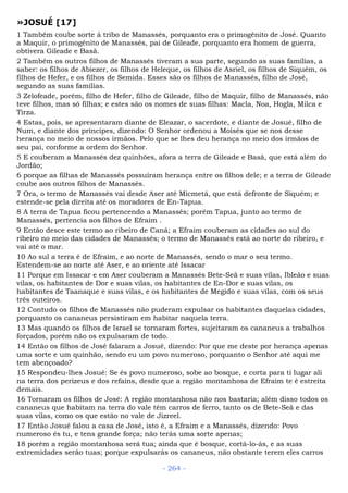 »JOSUÉ [17]
1 Também coube sorte à tribo de Manassés, porquanto era o primogênito de José. Quanto
a Maquir, o primogênito de Manassés, pai de Gileade, porquanto era homem de guerra,
obtivera Gileade e Basã.
2 Também os outros filhos de Manassés tiveram a sua parte, segundo as suas famílias, a
saber: os filhos de Abiezer, os filhos de Heleque, os filhos de Asriel, os filhos de Siquém, os
filhos de Hefer, e os filhos de Semida. Esses são os filhos de Manassés, filho de José,
segundo as suas famílias.
3 Zelofeade, porém, filho de Hefer, filho de Gileade, filho de Maquir, filho de Manassés, não
teve filhos, mas só filhas; e estes são os nomes de suas filhas: Macla, Noa, Hogla, Milca e
Tirza.
4 Estas, pois, se apresentaram diante de Eleazar, o sacerdote, e diante de Josué, filho de
Num, e diante dos príncipes, dizendo: O Senhor ordenou a Moisés que se nos desse
herança no meio de nossos irmãos. Pelo que se lhes deu herança no meio dos irmãos de
seu pai, conforme a ordem do Senhor.
5 E couberam a Manassés dez quinhões, afora a terra de Gileade e Basã, que está além do
Jordão;
6 porque as filhas de Manassés possuíram herança entre os filhos dele; e a terra de Gileade
coube aos outros filhos de Manassés.
7 Ora, o termo de Manassés vai desde Aser até Micmetá, que está defronte de Siquém; e
estende-se pela direita até os moradores de En-Tapua.
8 A terra de Tapua ficou pertencendo a Manassés; porém Tapua, junto ao termo de
Manassés, pertencia aos filhos de Efraim .
9 Então desce este termo ao ribeiro de Caná; a Efraim couberam as cidades ao sul do
ribeiro no meio das cidades de Manassés; o termo de Manassés está ao norte do ribeiro, e
vai até o mar.
10 Ao sul a terra é de Efraim, e ao norte de Manassés, sendo o mar o seu termo.
Estendem-se ao norte até Aser, e ao oriente até Issacar
11 Porque em Issacar e em Aser couberam a Manassés Bete-Seã e suas vilas, Ibleão e suas
vilas, os habitantes de Dor e suas vilas, os habitantes de En-Dor e suas vilas, os
habitantes de Taanaque e suas vilas, e os habitantes de Megido e suas vilas, com os seus
três outeiros.
12 Contudo os filhos de Manassés não puderam expulsar os habitantes daquelas cidades,
porquanto os cananeus persistiram em habitar naquela terra.
13 Mas quando os filhos de Israel se tornaram fortes, sujeitaram os cananeus a trabalhos
forçados, porém não os expulsaram de todo.
14 Então os filhos de José falaram a Josué, dizendo: Por que me deste por herança apenas
uma sorte e um quinhão, sendo eu um povo numeroso, porquanto o Senhor até aqui me
tem abençoado?
15 Respondeu-lhes Josué: Se és povo numeroso, sobe ao bosque, e corta para ti lugar ali
na terra dos perizeus e dos refains, desde que a região montanhosa de Efraim te é estreita
demais.
16 Tornaram os filhos de José: A região montanhosa não nos bastaria; além disso todos os
cananeus que habitam na terra do vale têm carros de ferro, tanto os de Bete-Seã e das
suas vilas, como os que estão no vale de Jizreel.
17 Então Josué falou a casa de José, isto é, a Efraim e a Manassés, dizendo: Povo
numeroso és tu, e tens grande força; não terás uma sorte apenas;
18 porém a região montanhosa será tua; ainda que é bosque, cortá-lo-ás, e as suas
extremidades serão tuas; porque expulsarás os cananeus, não obstante terem eles carros
- 264 -
 