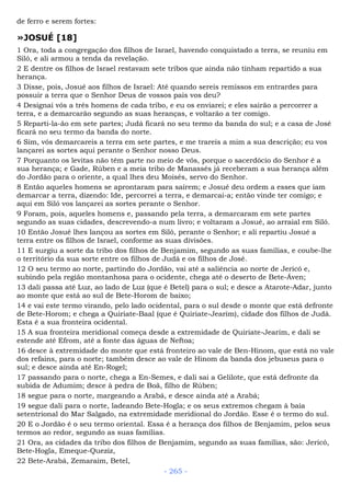 de ferro e serem fortes:
»JOSUÉ [18]
1 Ora, toda a congregação dos filhos de Israel, havendo conquistado a terra, se reuniu em
Siló, e ali armou a tenda da revelação.
2 E dentre os filhos de Israel restavam sete tribos que ainda não tinham repartido a sua
herança.
3 Disse, pois, Josué aos filhos de Israel: Até quando sereis remissos em entrardes para
possuir a terra que o Senhor Deus de vossos pais vos deu?
4 Designai vós a três homens de cada tribo, e eu os enviarei; e eles sairão a percorrer a
terra, e a demarcarão segundo as suas heranças, e voltarão a ter comigo.
5 Reparti-la-ão em sete partes; Judá ficará no seu termo da banda do sul; e a casa de José
ficará no seu termo da banda do norte.
6 Sim, vós demarcareis a terra em sete partes, e me trareis a mim a sua descrição; eu vos
lançarei as sortes aqui perante o Senhor nosso Deus.
7 Porquanto os levitas não têm parte no meio de vós, porque o sacerdócio do Senhor é a
sua herança; e Gade, Rúben e a meia tribo de Manassés já receberam a sua herança além
do Jordão para o oriente, a qual lhes deu Moisés, servo do Senhor.
8 Então aqueles homens se aprontaram para saírem; e Josué deu ordem a esses que iam
demarcar a terra, dizendo: Ide, percorrei a terra, e demarcai-a; então vinde ter comigo; e
aqui em Siló vos lançarei as sortes perante o Senhor.
9 Foram, pois, aqueles homens e, passando pela terra, a demarcaram em sete partes
segundo as suas cidades, descrevendo-a num livro; e voltaram a Josué, ao arraial em Siló.
10 Então Josué lhes lançou as sortes em Siló, perante o Senhor; e ali repartiu Josué a
terra entre os filhos de Israel, conforme as suas divisões.
11 E surgiu a sorte da tribo dos filhos de Benjamim, segundo as suas famílias, e coube-lhe
o território da sua sorte entre os filhos de Judá e os filhos de José.
12 O seu termo ao norte, partindo do Jordão, vai até a saliência ao norte de Jericó e,
subindo pela região montanhosa para o ocidente, chega até o deserto de Bete-Áven;
13 dali passa até Luz, ao lado de Luz (que é Betel) para o sul; e desce a Atarote-Adar, junto
ao monte que está ao sul de Bete-Horom de baixo;
14 e vai este termo virando, pelo lado ocidental, para o sul desde o monte que está defronte
de Bete-Horom; e chega a Quiriate-Baal (que é Quiriate-Jearim), cidade dos filhos de Judá.
Esta é a sua fronteira ocidental.
15 A sua fronteira meridional começa desde a extremidade de Quiriate-Jearim, e dali se
estende até Efrom, até a fonte das águas de Neftoa;
16 desce à extremidade do monte que está fronteiro ao vale de Ben-Hinom, que está no vale
dos refains, para o norte; também desce ao vale de Hinom da banda dos jebuseus para o
sul; e desce ainda até En-Rogel;
17 passando para o norte, chega a En-Semes, e dali sai a Gelilote, que está defronte da
subida de Adumim; desce à pedra de Boã, filho de Rúben;
18 segue para o norte, margeando a Arabá, e desce ainda até a Arabá;
19 segue dali para o norte, ladeando Bete-Hogla; e os seus extremos chegam à baía
setentrional do Mar Salgado, na extremidade meridional do Jordão. Esse é o termo do sul.
20 E o Jordão é o seu termo oriental. Essa é a herança dos filhos de Benjamim, pelos seus
termos ao redor, segundo as suas famílias.
21 Ora, as cidades da tribo dos filhos de Benjamim, segundo as suas famílias, são: Jericó,
Bete-Hogla, Emeque-Queziz,
22 Bete-Arabá, Zemaraim, Betel,
- 265 -
 