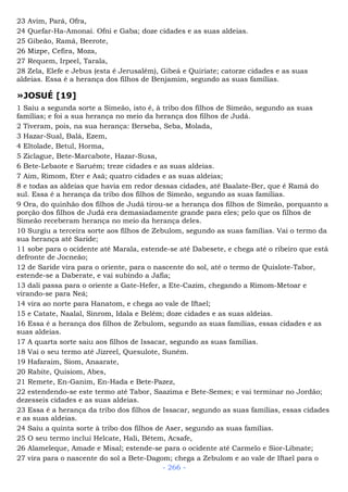23 Avim, Pará, Ofra,
24 Quefar-Ha-Amonai. Ofni e Gaba; doze cidades e as suas aldeias.
25 Gibeão, Ramá, Beerote,
26 Mizpe, Cefira, Moza,
27 Requem, Irpeel, Tarala,
28 Zela, Elefe e Jebus (esta é Jerusalém), Gibeá e Quiriate; catorze cidades e as suas
aldeias. Essa é a herança dos filhos de Benjamim, segundo as suas famílias.
»JOSUÉ [19]
1 Saiu a segunda sorte a Simeão, isto é, à tribo dos filhos de Simeão, segundo as suas
famílias; e foi a sua herança no meio da herança dos filhos de Judá.
2 Tiveram, pois, na sua herança: Berseba, Seba, Molada,
3 Hazar-Sual, Balá, Ezem,
4 Eltolade, Betul, Horma,
5 Ziclague, Bete-Marcabote, Hazar-Susa,
6 Bete-Lebaote e Saruém; treze cidades e as suas aldeias.
7 Aim, Rimom, Eter e Asã; quatro cidades e as suas aldeias;
8 e todas as aldeias que havia em redor dessas cidades, até Baalate-Ber, que é Ramá do
sul. Essa é a herança da tribo dos filhos de Simeão, segundo as suas famílias.
9 Ora, do quinhão dos filhos de Judá tirou-se a herança dos filhos de Simeão, porquanto a
porção dos filhos de Judá era demasiadamente grande para eles; pelo que os filhos de
Simeão receberam herança no meio da herança deles.
10 Surgiu a terceira sorte aos filhos de Zebulom, segundo as suas famílias. Vai o termo da
sua herança até Saride;
11 sobe para o ocidente até Marala, estende-se até Dabesete, e chega até o ribeiro que está
defronte de Jocneão;
12 de Saride vira para o oriente, para o nascente do sol, até o termo de Quislote-Tabor,
estende-se a Daberate, e vai subindo a Jafia;
13 dali passa para o oriente a Gate-Hefer, a Ete-Cazim, chegando a Rimom-Metoar e
virando-se para Neá;
14 vira ao norte para Hanatom, e chega ao vale de Iftael;
15 e Catate, Naalal, Sinrom, Idala e Belém; doze cidades e as suas aldeias.
16 Essa é a herança dos filhos de Zebulom, segundo as suas famílias, essas cidades e as
suas aldeias.
17 A quarta sorte saiu aos filhos de Issacar, segundo as suas famílias.
18 Vai o seu termo até Jizreel, Quesulote, Suném.
19 Hafaraim, Siom, Anaarate,
20 Rabite, Quisiom, Abes,
21 Remete, En-Ganim, En-Hada e Bete-Pazez,
22 estendendo-se este termo até Tabor, Saazima e Bete-Semes; e vai terminar no Jordão;
dezesseis cidades e as suas aldeias.
23 Essa é a herança da tribo dos filhos de Issacar, segundo as suas famílias, essas cidades
e as suas aldeias.
24 Saiu a quinta sorte à tribo dos filhos de Aser, segundo as suas famílias.
25 O seu termo inclui Helcate, Hali, Bétem, Acsafe,
26 Alameleque, Amade e Misal; estende-se para o ocidente até Carmelo e Sior-Libnate;
27 vira para o nascente do sol a Bete-Dagom; chega a Zebulom e ao vale de Iftael para o
- 266 -
 
