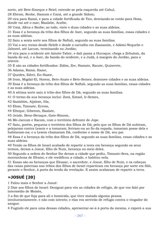 norte, até Bete-Emeque e Neiel; estende-se pela esquerda até Cabul,
28 Ebrom, Reobe, Hamom e Caná, até a grande Sidom;
29 vira para Ramá, e para a cidade fortificada de Tiro, desviando-se então para Hosa,
donde vai até o mar; Maalabe, Aczibe,
30 Umá, Afeca e Reobe; ao todo, vinte e duas cidades e as suas aldeias.
31 Essa é a herança da tribo dos filhos de Aser, segundo as suas famílias, essas cidades e
as suas aldeias.
32 Saiu a sexta sorte aos filhos de Naftali, segundo as suas famílias.
33 Vai o seu termo desde Helefe e desde o carvalho em Zaananim, e Adâmi-Nequebe e
Jabneel, até Lacum, terminando no Jordão;
34 vira para o ocidente até Aznote-Tabor, e dali passa a Hucoque; chega a Zebulom, da
banda do sul, e a Aser, da banda do ocidente, e a Judá, à margem do Jordão, para o
oriente.
35 E são as cidades fortificadas: Zidim, Zer, Hamate, Racate, Quinerete,
36 Adama, Ramá, Hazor,
37 Quedes, Edrei, En-Hazor,
38 Irom, Migdal-El, Horem, Bete-Anate e Bete-Semes; dezenove cidades e as suas aldeias.
39 Essa é a herança da tribo dos filhos de Naftali, segundo as suas famílias, essas cidades
e as suas aldeias.
40 A sétima sorte saiu à tribo dos filhos de Dã, segundo as suas famílias.
41 O termo da sua herança inclui: Zorá, Estaol, Ir-Semes,
42 Saalabim, Aijalom, Itla,
43 Elom, Timnate, Ecrom,
44 Elteque, Gibetom, Baalate,
45 Jeúde, Bene-Beraque, Gate-Rimom,
46 Me-Jarcom e Racom, com o território defronte de Jope.
47 Saiu, porém, pequena o território dos filhos de Dã; pelo que os filhos de Dã subiram,
pelejaram contra Lesem e a tomaram; feriram-na ao fio da espada, tomaram posse dela e
habitaram-na; e a Lesem chamaram Dã, conforme o nome de Dã, seu pai.
48 Essa é a herança da tribo dos filhos de Dã, segundo as suas famílias, essas cidades e as
suas aldeias.
49 Tendo os filhos de Israel acabado de repartir a terra em herança segundo os seus
termos, deram a Josué, filho de Num, herança no meio deles.
50 Segundo a ordem do Senhor lhe deram a cidade que pediu, Timnate-Sera, na região
montanhosa de Efraim; e ele reedificou a cidade, e habitou nela.
51 Essas são as heranças que Eleazar, o sacerdote, e Josué, filho de Num, e os cabeças
das casas paternas nas tribos dos filhos de Israel repartiram em herança por sorte em Siló,
perante o Senhor, à porta da tenda da revelação. E assim acabaram de repartir a terra.
»JOSUÉ [20]
1 Falou mais o Senhor a Josué:
2 Dize aos filhos de Israel: Designai para vós as cidades de refúgio, de que vos falei por
intermédio de Moisés,
3 a fim de que fuja para ali o homicida, que tiver matado alguma pessoa
involuntariamente, e não com intento; e elas vos servirão de refúgio contra o vingador do
sangue.
4 Fugindo ele para uma dessas cidades, apresentar-se-á à porta da mesma, e exporá a sua
- 267 -
 