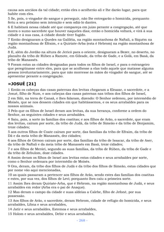 causa aos anciãos da tal cidade; então eles o acolherão ali e lhe darão lugar, para que
habite com eles.
5 Se, pois, o vingador do sangue o perseguir, não lhe entregarão o homicida, porquanto
feriu a seu próximo sem intenção e sem odiá-lo dantes.
6 E habitará nessa cidade até que compareça em juizo perante a congregação, até que
morra o sumo sacerdote que houver naqueles dias; então o homicida voltará, e virá à sua
cidade e à sua casa, à cidade donde tiver fugido.
7 Então designaram a Quedes na Galiléia, na região montanhosa de Naftali, a Siquém na
região montanhosa de Efraim, e a Quiriate-Arba (esta é Hebrom) na região montanhosa de
Judá.
8 E, além do Jordão na altura de Jericó para o oriente, designaram a Bezer, no deserto, no
planalto da tribo de Rúben a Ramote, em Gileade, da tribo de Gade, e a Golã, em Basã, da
tribo de Manassés.
9 Foram estas as cidades designadas para todos os filhos de Israel, e para o estrangeiro
que peregrinasse entre eles, para que se acolhesse a elas todo aquele que matasse alguma
pessoa involuntariamente, para que não morresse às mãos do vingador do sangue, até se
apresentar perante a congregação.
»JOSUÉ [21]
1 Então os cabeças das casas paternas dos levitas chegaram a Eleazar, o sacerdote, e a
Josué, filho de Num, e aos cabeças das casas paternas nas tribos dos filhos de Israel,
2 em Siló, na terra de Canaã, e lhes falaram, dizendo: O Senhor ordenou, por intermédio de
Moisés, que se nos dessem cidades em que habitássemos, e os seus arrabaldes para os
nossos animais.
3 Pelo que os filhos de Israel deram aos levitas, da sua herança, conforme a ordem do
Senhor, as seguintes cidades e seus arrabaldes.
4 Saiu, pois, a sorte às famílias dos coatitas; e aos filhos de Arão, o sacerdote, que eram
dos levitas, caíram por sorte, da tribo de Judá, da tribo de Simeão e da tribo de Benjamim,
treze cidades;
5 aos outros filhos de Coate caíram por sorte, das famílias da tribo de Efraim, da tribo de
Dã e da meia tribo de Manassés, dez cidades;
6 aos filhos de Gérson caíram por sorte, das famílias da tribo de Issacar, da tribo de Aser,
da tribo de Naftali e da meia tribo de Manassés em Basã, treze cidades;
7 e aos filhos de Merári, segundo as suas famílias, da tribo de Rúben, da tribo de Gade e
da tribo de Zebulom, doze cidades.
8 Assim deram os filhos de Israel aos levitas estas cidades e seus arrabaldes por sorte,
como o Senhor ordenara por intermédio de Moisés.
9 Ora, deram, da tribo dos filhos de Judá e da tribo dos filhos de Simeão, estas cidades que
por nome vão aqui mencionadas,
10 as quais passaram a pertencer aos filhos de Arão, sendo estes das famílias dos coatitas
e estes, por sua vez, dos filhos de Levi; porquanto lhes caiu a primeira sorte.
11 Assim lhes deram Quiriate-Arba, que é Hebrom, na região montanhosa de Judá, e seus
arrabaldes em redor (Arba era o pai de Anaque).
12 Mas deram o campo da cidade e suas aldeias a Calebe, filho de Jefoné, por sua
possessão.
13 Aos filhos de Arão, o sacerdote, deram Hebrom, cidade de refúgio do homicida, e seus
arrabaldes, Libna e seus arrabaldes,
14 Jatir e seus arrabaldes, Estemoa e seus arrabaldes,
15 Holom e seus arrabaldes, Debir e seus arrabaldes,
- 268 -
 