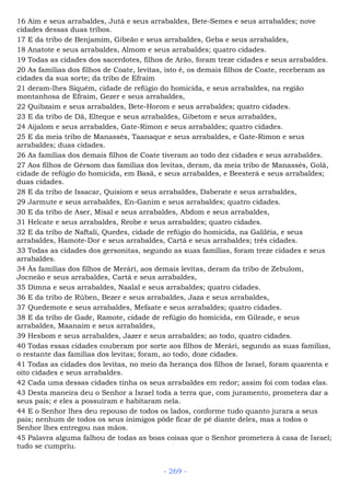 16 Aim e seus arrabaldes, Jutá e seus arrabaldes, Bete-Semes e seus arrabaldes; nove
cidades dessas duas tribos.
17 E da tribo de Benjamim, Gibeão e seus arrabaldes, Geba e seus arrabaldes,
18 Anatote e seus arrabaldes, Almom e seus arrabaldes; quatro cidades.
19 Todas as cidades dos sacerdotes, filhos de Arão, foram treze cidades e seus arrabaldes.
20 As famílias dos filhos de Coate, levitas, isto é, os demais filhos de Coate, receberam as
cidades da sua sorte; da tribo de Efraim
21 deram-lhes Siquém, cidade de refúgio do homicida, e seus arrabaldes, na região
montanhosa de Efraim, Gezer e seus arrabaldes,
22 Quibzaim e seus arrabaldes, Bete-Horom e seus arrabaldes; quatro cidades.
23 E da tribo de Dã, Elteque e seus arrabaldes, Gibetom e seus arrabaldes,
24 Aijalom e seus arrabaldes, Gate-Rimon e seus arrabaldes; quatro cidades.
25 E da meia tribo de Manassés, Taanaque e seus arrabaldes, e Gate-Rimon e seus
arrabaldes; duas cidades.
26 As famílias dos demais filhos de Coate tiveram ao todo dez cidades e seus arrabaldes.
27 Aos filhos de Gérsom das famílias dos levitas, deram, da meia tribo de Manassés, Golã,
cidade de refúgio do homicida, em Basã, e seus arrabaldes, e Beesterá e seus arrabaldes;
duas cidades.
28 E da tribo de Issacar, Quisiom e seus arrabaldes, Daberate e seus arrabaldes,
29 Jarmute e seus arrabaldes, En-Ganim e seus arrabaldes; quatro cidades.
30 E da tribo de Aser, Misal e seus arrabaldes, Abdom e seus arrabaldes,
31 Helcate e seus arrabaldes, Reobe e seus arrabaldes; quatro cidades.
32 E da tribo de Naftali, Quedes, cidade de refúgio do homicida, na Galiléia, e seus
arrabaldes, Hamote-Dor e seus arrabaldes, Cartá e seus arrabaldes; três cidades.
33 Todas as cidades dos gersonitas, segundo as suas famílias, foram treze cidades e seus
arrabaldes.
34 Às famílias dos filhos de Merári, aos demais levitas, deram da tribo de Zebulom,
Jocneão e seus arrabaldes, Cartá e seus arrabaldes,
35 Dimna e seus arrabaldes, Naalal e seus arrabaldes; quatro cidades.
36 E da tribo de Rúben, Bezer e seus arrabaldes, Jaza e seus arrabaldes,
37 Quedemote e seus arrabaldes, Mefaate e seus arrabaldes; quatro cidades.
38 E da tribo de Gade, Ramote, cidade de refúgio do homicida, em Gileade, e seus
arrabaldes, Maanaim e seus arrabaldes,
39 Hesbom e seus arrabaldes, Jazer e seus arrabaldes; ao todo, quatro cidades.
40 Todas essas cidades couberam por sorte aos filhos de Merári, segundo as suas famílias,
o restante das famílias dos levitas; foram, ao todo, doze cidades.
41 Todas as cidades dos levitas, no meio da herança dos filhos de Israel, foram quarenta e
oito cidades e seus arrabaldes.
42 Cada uma dessas cidades tinha os seus arrabaldes em redor; assim foi com todas elas.
43 Desta maneira deu o Senhor a Israel toda a terra que, com juramento, prometera dar a
seus pais; e eles a possuíram e habitaram nela.
44 E o Senhor lhes deu repouso de todos os lados, conforme tudo quanto jurara a seus
pais; nenhum de todos os seus inimigos pôde ficar de pé diante deles, mas a todos o
Senhor lhes entregou nas mãos.
45 Palavra alguma falhou de todas as boas coisas que o Senhor prometera à casa de Israel;
tudo se cumpriu.
- 269 -
 