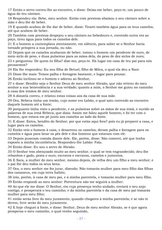 17 Então o servo correu-lhe ao encontro, e disse: Deixa-me beber, peço-te, um pouco de
água do teu cântaro.
18 Respondeu ela: Bebe, meu senhor. Então com presteza abaixou o seu cântaro sobre a
mão e deu-lhe de beber.
19 E quando acabou de lhe dar de beber, disse: Tirarei também água para os teus camelos,
até que acabem de beber.
20 Também com presteza despejou o seu cântaro no bebedouro e, correndo outra vez ao
poço, tirou água para todos os camelos dele.
21 E o homem a contemplava atentamente, em silêncio, para saber se o Senhor havia
tornado próspera a sua jornada, ou não.
22 Depois que os camelos acabaram de beber, tomou o homem um pendente de ouro, de
meio siclo de peso, e duas pulseiras para as mãos dela, do peso de dez siclos de ouro;
23 e perguntou: De quem és filha? dize-mo, peço-te. Há lugar em casa de teu pai para nós
pousarmos?
24 Ela lhe respondeu: Eu sou filha de Betuel, filho de Milca, o qual ela deu a Naor.
25 Disse-lhe mais: Temos palha e forragem bastante, e lugar para pousar.
26 Então inclinou-se o homem e adorou ao Senhor;
27 e disse: Bendito seja o Senhor Deus de meu senhor Abraão, que não retirou do meu
senhor a sua benevolência e a sua verdade; quanto a mim, o Senhor me guiou no caminho
à casa dos irmãos de meu senhor.
28 A donzela correu, e relatou estas coisas aos da casa de sua mãe.
29 Ora, Rebeca tinha um irmão, cujo nome era Labão, o qual saiu correndo ao encontro
daquele homem até a fonte;
30 porquanto tinha visto o pendente, e as pulseiras sobre as mãos de sua irmã, e ouvido as
palavras de sua irmã Rebeca, que dizia: Assim me falou aquele homem; e foi ter com o
homem, que estava em pé junto aos camelos ao lado da fonte.
31 E disse: Entra, bendito do Senhor; por que estás aqui fora? pois eu já preparei a casa, e
lugar para os camelos.
32 Então veio o homem à casa, e desarreou os camelos; deram palha e forragem para os
camelos e água para lavar os pés dele e dos homens que estavam com ele.
33 Depois puseram comida diante dele. Ele, porém, disse: Não comerei, até que tenha
exposto a minha incumbência. Respondeu-lhe Labão: Fala.
34 Então disse: Eu sou o servo de Abraão.
35 O Senhor tem abençoado muito ao meu senhor, o qual se tem engrandecido; deu-lhe
rebanhos e gado, prata e ouro, escravos e escravas, camelos e jumentos.
36 E Sara, a mulher do meu senhor, mesmo depois, de velha deu um filho a meu senhor; e
o pai lhe deu todos os seus bens.
37 Ora, o meu senhor me fez jurar, dizendo: Não tomarás mulher para meu filho das filhas
dos cananeus, em cuja terra habito;
38 irás, porém, à casa de meu pai, e à minha parentela, e tomarás mulher para meu filho.
39 Então respondi ao meu senhor: Porventura não me seguirá a mulher.
40 Ao que ele me disse: O Senhor, em cuja presença tenho andado, enviará o seu anjo
contigo, e prosperará o teu caminho; e da minha parentela e da casa de meu pai tomarás
mulher para meu filho;
41 então serás livre do meu juramento, quando chegares à minha parentela; e se não te
derem, livre serás do meu juramento.
42 E hoje cheguei à fonte, e disse: Senhor, Deus de meu senhor Abraão, se é que agora
prosperas o meu caminho, o qual venho seguindo,
- 27 -
 