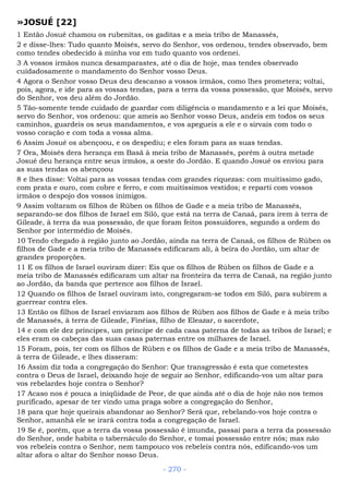 »JOSUÉ [22]
1 Então Josué chamou os rubenitas, os gaditas e a meia tribo de Manassés,
2 e disse-lhes: Tudo quanto Moisés, servo do Senhor, vos ordenou, tendes observado, bem
como tendes obedecido à minha voz em tudo quanto vos ordenei.
3 A vossos irmãos nunca desamparastes, até o dia de hoje, mas tendes observado
cuidadosamente o mandamento do Senhor vosso Deus.
4 Agora o Senhor vosso Deus deu descanso a vossos irmãos, como lhes prometera; voltai,
pois, agora, e ide para as vossas tendas, para a terra da vossa possessão, que Moisés, servo
do Senhor, vos deu além do Jordão.
5 Tão-somente tende cuidado de guardar com diligência o mandamento e a lei que Moisés,
servo do Senhor, vos ordenou: que ameis ao Senhor vosso Deus, andeis em todos os seus
caminhos, guardeis os seus mandamentos, e vos apegueis a ele e o sirvais com todo o
vosso coração e com toda a vossa alma.
6 Assim Josué os abençoou, e os despediu; e eles foram para as suas tendas.
7 Ora, Moisés dera herança em Basã à meia tribo de Manassés, porém à outra metade
Josué deu herança entre seus irmãos, a oeste do Jordão. E quando Josué os enviou para
as suas tendas os abençoou
8 e lhes disse: Voltai para as vossas tendas com grandes riquezas: com muitíssimo gado,
com prata e ouro, com cobre e ferro, e com muitíssimos vestidos; e reparti com vossos
irmãos o despojo dos vossos inimigos.
9 Assim voltaram os filhos de Rúben os filhos de Gade e a meia tribo de Manassés,
separando-se dos filhos de Israel em Siló, que está na terra de Canaã, para irem à terra de
Gileade, à terra da sua possessão, de que foram feitos possuidores, segundo a ordem do
Senhor por intermédio de Moisés.
10 Tendo chegado à região junto ao Jordão, ainda na terra de Canaã, os filhos de Rúben os
filhos de Gade e a meia tribo de Manassés edificaram ali, à beira do Jordão, um altar de
grandes proporções.
11 E os filhos de Israel ouviram dizer: Eis que os filhos de Rúben os filhos de Gade e a
meia tribo de Manassés edificaram um altar na fronteira da terra de Canaã, na região junto
ao Jordão, da banda que pertence aos filhos de Israel.
12 Quando os filhos de Israel ouviram isto, congregaram-se todos em Siló, para subirem a
guerrear contra eles.
13 Então os filhos de Israel enviaram aos filhos de Rúben aos filhos de Gade e à meia tribo
de Manassés, à terra de Gileade, Finéias, filho de Eleazar, o sacerdote,
14 e com ele dez príncipes, um príncipe de cada casa paterna de todas as tribos de Israel; e
eles eram os cabeças das suas casas paternas entre os milhares de Israel.
15 Foram, pois, ter com os filhos de Rúben e os filhos de Gade e a meia tribo de Manassés,
à terra de Gileade, e lhes disseram:
16 Assim diz toda a congregação do Senhor: Que transgressão é esta que cometestes
contra o Deus de Israel, deixando hoje de seguir ao Senhor, edificando-vos um altar para
vos rebelardes hoje contra o Senhor?
17 Acaso nos é pouca a iniqüidade de Peor, de que ainda até o dia de hoje não nos temos
purificado, apesar de ter vindo uma praga sobre a congregação do Senhor,
18 para que hoje queirais abandonar ao Senhor? Será que, rebelando-vos hoje contra o
Senhor, amanhã ele se irará contra toda a congregação de Israel.
19 Se é, porém, que a terra da vossa possessão é imunda, passai para a terra da possessão
do Senhor, onde habita o tabernáculo do Senhor, e tomai possessão entre nós; mas não
vos rebeleis contra o Senhor, nem tampouco vos rebeleis contra nós, edificando-vos um
altar afora o altar do Senhor nosso Deus.
- 270 -
 