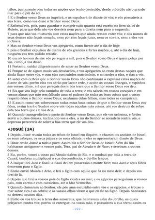 tribos, juntamente com todas as nações que tenho destruído, desde o Jordão até o grande
mar para o pôr do sol.
5 E o Senhor vosso Deus as impelirá, e as expulsará de diante de vós; e vós possuireis a
sua terra, como vos disse o Senhor vosso Deus.
6 Esforçai-vos, pois, para guardar e cumprir tudo quanto está escrito no livro da lei de
Moisés, para que dela não vos desvieis nem para a direita nem para a esquerda;
7 para que não vos mistureis com estas nações que ainda restam entre vós; e dos nomes de
seus deuses não façais menção, nem por eles façais jurar, nem os sirvais, nem a eles vos
inclineis.
8 Mas ao Senhor vosso Deus vos apegareis, como fizeste até o dia de hoje;
9 pois o Senhor expulsou de diante de vós grandes e fortes nações, e, até o dia de hoje,
ninguém vos tem podido resistir.
10 um só homem dentre vós persegue a mil, pois o Senhor vosso Deus é quem peleja por
vós, como já vos disse.
11 Portanto, cuidai diligentemente de amar ao Senhor vosso Deus.
12 Porque se de algum modo vos desviardes, e vos apegardes ao resto destas nações que
ainda ficam entre vós, e com elas contrairdes matrimônio, e entrardes a elas, e elas a vós,
13 sabei com certeza que o Senhor vosso Deus não continuará a expulsar estas nações de
diante de vós; porém elas vos serão por laço e rede, e açoite às vossas ilhargas, e espinhos
aos vossos olhos, até que pereçais desta boa terra que o Senhor vosso Deus vos deu.
14 Eis que vou hoje pelo caminho de toda a terra; e vós sabeis em vossos corações e em
vossas almas que não tem falhado uma só palavra de todas as boas coisas que a vosso
respeito falou o Senhor vosso Deus; nenhuma delas falhou, mas todas se cumpriram.
15 E assim como vos sobrevieram todas estas boas coisas de que o Senhor vosso Deus vos
falou, assim trará o Senhor sobre vós todas aquelas más coisas, até vos destruir de sobre
esta boa terra que ele vos deu.
16 Quando transgredirdes o pacto do Senhor vosso Deus, que ele vos ordenou, e fordes
servir a outros deuses, inclinando-vos a eles, a ira do Senhor se acenderá contra vós, e
depressa perecereis de sobre a boa terra que ele vos deu.
»JOSUÉ [24]
1 Depois Josué reuniu todas as tribos de Israel em Siquém, e chamou os anciãos de Israel,
os seus cabeças, os seus juízes e os seus oficiais; e eles se apresentaram diante de Deus.
2 Disse então Josué a todo o povo: Assim diz o Senhor Deus de Israel: Além do Rio
habitaram antigamente vossos pais, Tera, pai de Abraão e de Naor; e serviram a outros
deuses.
3 Eu, porém, tomei a vosso pai Abraão dalém do Rio, e o conduzi por toda a terra de
Canaã; também multipliquei a sua descendência, e dei-lhe Isaque.
4 A Isaque; dei Jacó e Esaú; a Esaú dei em possessão o monte Seir; mas Jacó e seus filhos
desceram para o Egito.
5 Então enviei Moisés e Arão, e feri o Egito com aquilo que fiz no meio dele; e depois vos
tirei de lá.
6 Depois que tirei a vossos pais do Egito viestes ao mar; e os egípcios perseguiram a vossos
pais, com carros e com cavaleiros, até o Mar Vermelho.
7 Quando clamaram ao Senhor, ele pôs uma escuridão entre vós e os egípcios, e trouxe o
mar sobre eles e os cobriu; e os vossos olhos viram o que eu fiz no Egito. Depois habitastes
no deserto muitos dias.
8 Então eu vos trouxe à terra dos amorreus, que habitavam além do Jordão, os quais
pelejaram contra vós; porém os entreguei na vossa mão, e possuístes a sua terra; assim os
- 272 -
 