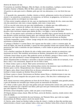 destruí de diante de vós.
9 Levantou-se também Balaque, filho de Zipor, rei dos moabitas, e pelejou contra Israel; e
mandou chamar a Balaão, filho de Beor, para que vos amaldiçoasse;
10 porém eu não quis ouvir a Balaão; pelo que ele vos abençoou; e eu vos livrei da sua
mão.
11 E quando vós, passando o Jordão, viestes a Jericó, pelejaram contra vós os homens de
Jericó, e os amorreus, os perizeus, os cananeus, os heteus, os girgaseus, os heveus e os
jebuseus; porém os entreguei na vossa mão.
12 Pois enviei vespões adiante de vós, que os expulsaram de diante de vós, como aos dois
reis dos amorreus, não com a vossa espada, nem com o vosso arco.
13 E eu vos dei uma terra em que não trabalhastes, e cidades que não edificastes, e
habitais nelas; e comeis de vinhas e de olivais que não plantastes.
14 Agora, pois, temei ao Senhor, e servi-o com sinceridade e com verdade; deitai fora os
deuses a que serviram vossos pais dalém do Rio, e no Egito, e servi ao Senhor.
15 Mas, se vos parece mal o servirdes ao Senhor, escolhei hoje a quem haveis de servir; se
aos deuses a quem serviram vossos pais, que estavam além do Rio, ou aos deuses dos
amorreus, em cuja terra habitais. Porém eu e a minha casa serviremos ao Senhor.
16 Então respondeu o povo, e disse: Longe esteja de nós o abandonarmos ao Senhor para
servirmos a outros deuses:
17 porque o Senhor é o nosso Deus; ele é quem nos fez subir, a nós e a nossos pais, da
terra do Egito, da casa da servidão, e quem fez estes grandes sinais aos nossos olhos, e nos
preservou por todo o caminho em que andamos, e entre todos os povos pelo meio dos quais
passamos.
18 E o Senhor expulsou de diante de nós a todos esses povos, mesmo os amorreus, que
moravam na terra. Nós também serviremos ao Senhor, porquanto ele é nosso Deus.
19 Então Josué disse ao povo: Não podereis servir ao Senhor, porque é Deus santo, é Deus
zeloso, que não perdoará a vossa transgressão nem os vossos pecados.
20 Se abandonardes ao Senhor e servirdes a deuses estranhos, então ele se tornará, e vos
fará o mal, e vos consumirá, depois de vos ter feito o bem.
21 Disse então o povo a Josué: Não! antes serviremos ao Senhor.
22 Josué, pois, disse ao povo: Sois testemunhas contra vós mesmos e que escolhestes ao
Senhor para o servir. Responderam eles: Somos testemunhas.
23 Agora, pois,-disse Josué-deitai fora os deuses estranhos que há no meio de vós, e
inclinai o vosso coração ao Senhor Deus de Israel.
24 Disse o povo a Josué: Serviremos ao Senhor nosso Deus, e obedeceremos à sua voz.
25 Assim fez Josué naquele dia um pacto com o povo, e lhe deu leis e ordenanças em
Siquém.
26 E Josué escreveu estas palavras no livro da lei de Deus; e, tomando uma grande pedra,
a pôs ali debaixo do carvalho que estava junto ao santuário do Senhor,
27 e disse a todo o povo: Eis que esta pedra será por testemunho contra nós, pois ela ouviu
todas as palavras que o Senhor nos falou; pelo que será por testemunho contra vós, para
que não negueis o vosso Deus.
28 Então Josué despediu o povo, cada um para a sua herança.
29 Depois destas coisas Josué, filho de Num, servo do Senhor, morreu, tendo cento e dez
anos de idade;
30 e o sepultaram no território da sua herança, em Timnate-Sera, que está na região
montanhosa de Efraim, para o norte do monte Gaás.
31 Serviu, pois, Israel ao Senhor todos os dias de Josué, e todos os dias dos anciãos que
sobreviveram a Josué e que sabiam toda a obra que o Senhor tinha feito a favor de Israel.
- 273 -
 