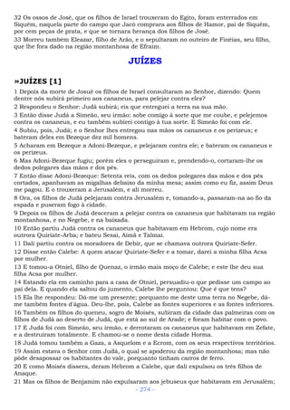 32 Os ossos de José, que os filhos de Israel trouxeram do Egito, foram enterrados em
Siquém, naquela parte do campo que Jacó comprara aos filhos de Hamor, pai de Siquém,
por cem peças de prata, e que se tornara herança dos filhos de José.
33 Morreu também Eleazar, filho de Arão, e o sepultaram no outeiro de Finéias, seu filho,
que lhe fora dado na região montanhosa de Efraim.
JUÍZES
»JUÍZES [1]
1 Depois da morte de Josué os filhos de Israel consultaram ao Senhor, dizendo: Quem
dentre nós subirá primeiro aos cananeus, para pelejar contra eles?
2 Respondeu o Senhor: Judá subirá; eis que entreguei a terra na sua mão.
3 Então disse Judá a Simeão, seu irmão: sobe comigo à sorte que me coube, e pelejemos
contra os cananeus, e eu também subirei contigo à tua sorte. E Simeão foi com ele.
4 Subiu, pois, Judá; e o Senhor lhes entregou nas mãos os cananeus e os perizeus; e
bateram deles em Bezeque dez mil homens.
5 Acharam em Bezeque a Adoni-Bezeque, e pelejaram contra ele; e bateram os cananeus e
os perizeus.
6 Mas Adoni-Bezeque fugiu; porém eles o perseguiram e, prendendo-o, cortaram-lhe os
dedos polegares das mãos e dos pés.
7 Então disse Adoni-Bezeque: Setenta reis, com os dedos polegares das mãos e dos pés
cortados, apanhavam as migalhas debaixo da minha mesa; assim como eu fiz, assim Deus
me pagou. E o trouxeram a Jerusalém, e ali morreu.
8 Ora, os filhos de Judá pelejaram contra Jerusalém e, tomando-a, passaram-na ao fio da
espada e puseram fogo à cidade.
9 Depois os filhos de Judá desceram a pelejar contra os cananeus que habitavam na região
montanhosa, e no Negebe, e na baixada.
10 Então partiu Judá contra os cananeus que habitavam em Hebrom, cujo nome era
outrora Quiriate-Arba; e bateu Sesai, Aimã e Talmai.
11 Dali partiu contra os moradores de Debir, que se chamava outrora Quiriate-Sefer.
12 Disse então Calebe: A quem atacar Quiriate-Sefer e a tomar, darei a minha filha Acsa
por mulher.
13 E tomou-a Otniel, filho de Quenaz, o irmão mais moço de Calebe; e este lhe deu sua
filha Acsa por mulher.
14 Estando ela em caminho para a casa de Otniel, persuadiu-o que pedisse um campo ao
pai dela. E quando ela saltou do jumento, Calebe lhe perguntou: Que é que tens?
15 Ela lhe respondeu: Dá-me um presente; porquanto me deste uma terra no Negebe, dá-
me também fontes d'água. Deu-lhe, pois, Calebe as fontes superiores e as fontes inferiores.
16 Também os filhos do queneu, sogro de Moisés, subiram da cidade das palmeiras com os
filhos de Judá ao deserto de Judá, que está ao sul de Arade; e foram habitar com o povo.
17 E Judá foi com Simeão, seu irmão, e derrotaram os cananeus que habitavam em Zefate,
e a destruíram totalmente. E chamou-se o nome desta cidade Horma.
18 Judá tomou também a Gaza, a Asquelom e a Ecrom, com os seus respectivos territórios.
19 Assim estava o Senhor com Judá, o qual se apoderou da região montanhosa; mas não
pôde desapossar os habitantes do vale, porquanto tinham carros de ferro.
20 E como Moisés dissera, deram Hebrom a Calebe, que dali expulsou os três filhos de
Anaque.
21 Mas os filhos de Benjamim não expulsaram aos jebuseus que habitavam em Jerusalém;
- 274 -
 
