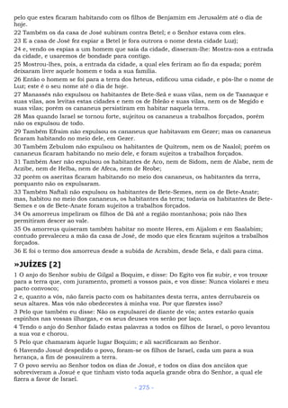 pelo que estes ficaram habitando com os filhos de Benjamim em Jerusalém até o dia de
hoje.
22 Também os da casa de José subiram contra Betel; e o Senhor estava com eles.
23 E a casa de José fez espiar a Betel (e fora outrora o nome desta cidade Luz);
24 e, vendo os espias a um homem que saía da cidade, disseram-lhe: Mostra-nos a entrada
da cidade, e usaremos de bondade para contigo.
25 Mostrou-lhes, pois, a entrada da cidade, a qual eles feriram ao fio da espada; porém
deixaram livre aquele homem e toda a sua família.
26 Então o homem se foi para a terra dos heteus, edificou uma cidade, e pôs-lhe o nome de
Luz; este é o seu nome até o dia de hoje.
27 Manassés não expulsou os habitantes de Bete-Seã e suas vilas, nem os de Taanaque e
suas vilas, aos levitas estas cidades e nem os de Ibleão e suas vilas, nem os de Megido e
suas vilas; porém os cananeus persistiram em habitar naquela terra.
28 Mas quando Israel se tornou forte, sujeitou os cananeus a trabalhos forçados, porém
não os expulsou de todo.
29 Também Efraim não expulsou os cananeus que habitavam em Gezer; mas os cananeus
ficaram habitando no meio dele, em Gezer.
30 Também Zebulom não expulsou os habitantes de Quitrom, nem os de Naalol; porém os
cananeus ficaram habitando no meio dele, e foram sujeitos a trabalhos forçados.
31 Também Aser não expulsou os habitantes de Aco, nem de Sidom, nem de Alabe, nem de
Aczibe, nem de Helba, nem de Afeca, nem de Reobe;
32 porém os aseritas ficaram habitando no meio dos cananeus, os habitantes da terra,
porquanto não os expulsaram.
33 Também Naftali não expulsou os habitantes de Bete-Semes, nem os de Bete-Anate;
mas, habitou no meio dos cananeus, os habitantes da terra; todavia os habitantes de Bete-
Semes e os de Bete-Anate foram sujeitos a trabalhos forçados.
34 Os amorreus impeliram os filhos de Dã até a região montanhosa; pois não lhes
permitiram descer ao vale.
35 Os amorreus quiseram também habitar no monte Heres, em Aijalom e em Saalabim;
contudo prevaleceu a mão da casa de José, de modo que eles ficaram sujeitos a trabalhos
forçados.
36 E foi o termo dos amorreus desde a subida de Acrabim, desde Sela, e dali para cima.
»JUÍZES [2]
1 O anjo do Senhor subiu de Gilgal a Boquim, e disse: Do Egito vos fiz subir, e vos trouxe
para a terra que, com juramento, prometi a vossos pais, e vos disse: Nunca violarei e meu
pacto convosco;
2 e, quanto a vós, não fareis pacto com os habitantes desta terra, antes derrubareis os
seus altares. Mas vós não obedecestes à minha voz. Por que fizestes isso?
3 Pelo que também eu disse: Não os expulsarei de diante de vós; antes estarão quais
espinhos nas vossas ilhargas, e os seus deuses vos serão por laço.
4 Tendo o anjo do Senhor falado estas palavras a todos os filhos de Israel, o povo levantou
a sua voz e chorou.
5 Pelo que chamaram àquele lugar Boquim; e ali sacrificaram ao Senhor.
6 Havendo Josué despedido o povo, foram-se os filhos de Israel, cada um para a sua
herança, a fim de possuírem a terra.
7 O povo serviu ao Senhor todos os dias de Josué, e todos os dias dos anciãos que
sobreviveram a Josué e que tinham visto toda aquela grande obra do Senhor, a qual ele
fizera a favor de Israel.
- 275 -
 
