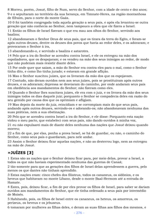 8 Morreu, porém, Josué, filho de Num, servo do Senhor, com a idade de cento e dez anos;
9 e o sepultaram no território da sua herança, em Timnate-Heres, na região montanhosa
de Efraim, para o norte do monte Gaás.
10 0 foi também congregada toda aquela geração a seus pais, e após ela levantou-se outra
geração que não conhecia ao Senhor, nem tampouco a obra que ele fizera a Israel.
11 Então os filhos de Israel fizeram o que era mau aos olhos do Senhor, servindo aos
baalins;
12 abandonaram o Senhor Deus de seus pais, que os tirara da terra do Egito, e foram-se
após outros deuses, dentre os deuses dos povos que havia ao redor deles, e os adoraram; e
provocaram o Senhor à ira,
13 abandonando-o, e servindo a baalins e astarotes.
14 Pelo que a ira do Senhor se acendeu contra Israel, e ele os entregou na mão dos
espoliadores, que os despojaram; e os vendeu na mão dos seus inimigos ao redor, de modo
que não puderam mais resistir diante deles.
15 Por onde quer que saíam, a mão do Senhor era contra eles para o mal, como o Senhor
tinha dito, e como lho tinha jurado; e estavam em grande aflição.
16 Mas o Senhor suscitou juízes, que os livraram da mão dos que os espojavam.
17 Contudo, não deram ouvidos nem aos seus juízes, pois se prostituíram após outros
deuses, e os adoraram; depressa se desviaram do caminho, por onde andaram seus pais
em obediência aos mandamentos do Senhor; não fizeram como eles.
18 Quando o Senhor lhes suscitava juízes, ele era com o juiz, e os livrava da mão dos seus
inimigos todos os dias daquele juiz; porquanto o Senhor se compadecia deles em razão do
seu gemido por causa dos que os oprimiam e afligiam.
19 Mas depois da morte do juiz, reincidiam e se corrompiam mais do que seus pais,
andando após outros deuses, servindo-os e adorando-os; não abandonavam nenhuma das
suas práticas, nem a sua obstinação.
20 Pelo que se acendeu contra Israel a ira do Senhor, e ele disse: Porquanto esta nação
violou o meu pacto, que estabeleci com seus pais, não dando ouvidos à minha voz,
21 eu não expulsarei mais de diante deles nenhuma das nações que Josué deixou quando
morreu;
22 a fim de que, por elas, ponha a prova Israel, se há de guardar, ou não, o caminho do
Senhor, como seus pais o guardaram, para nele andar.
23 Assim o Senhor deixou ficar aquelas nações, e não as desterrou logo, nem as entregou
na mão de Josué.
»JUÍZES [3]
1 Estas são as nações que o Senhor deixou ficar para, por meio delas, provar a Israel, a
todos os que não haviam experimentado nenhuma das guerras de Canaã;
2 tão-somente para que as gerações dos filhos de Israel delas aprendessem a guerra, pelo
menos os que dantes não tinham aprendido.
3 Estas nações eram: cinco chefes dos filisteus, todos os cananeus, os sidônios, e os
heveus que habitavam no monte Líbano, desde o monte Baal-Hermom até a entrada de
Hamate.
4 Estes, pois, deixou ficar, a fim de por eles provar os filhos de Israel, para saber se dariam
ouvidos aos mandamentos do Senhor, que ele tinha ordenado a seus pais por intermédio
de Moisés.
5 Habitando, pois, os filhos de Israel entre os cananeus, os heteus, os amorreus, os
perizeus, os heveus e os jebuseus.
6 tomaram por mulheres as filhas deles, e deram as suas filhas aos filhos dos mesmos, e
- 276 -
 