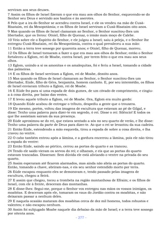 serviram aos seus deuses.
7 Assim os filhos de Israel fizeram o que era mau aos olhos do Senhor, esquecendo-se do
Senhor seu Deus e servindo aos baalins e às aserotes.
8 Pelo que a ira do Senhor se acendeu contra Israel, e ele os vendeu na mão de Cusã-
Risataim, rei da Mesopotâmia; e os filhos de Israel serviram a Cusã-Risataim oito anos.
9 Mas quando os filhos de Israel clamaram ao Senhor, o Senhor suscitou-lhes um
libertador, que os livrou: Otniel, filho de Quenaz, o irmão mais moço de Calebe.
10 Veio sobre ele o Espírito do Senhor, e ele julgou a Israel; saiu à peleja, e o Senhor lhe
entregou Cusã-Risataim, rei da Mesopotâmia, contra o qual prevaleceu a sua mão:
11 Então a terra teve sossego por quarenta anos; e Otniel, filho de Quenaz, morreu.
12 Os filhos de Israel tornaram a fazer o que era mau aos olhos do Senhor; então o Senhor
fortaleceu a Eglom, rei de Moabe, contra Israel, por terem feito o que era mau aos seus
olhos.
13 Eglom, unindo a si os amonitas e os amalequitas, foi e feriu a Israel, tomando a cidade
das palmeiras.
14 E os filhos de Israel serviram a Eglom, rei de Moabe, dezoito anos.
15 Mas quando os filhos de Israel clamaram ao Senhor, o Senhor suscitou-lhes um
libertador, Eúde, filho de Gêra, benjamita, homem canhoto. E, por seu intermédio, os filhos
de Israel enviaram tributo a Eglom, rei de Moabe.
16 E Eúde fez para si uma espada de dois gumes, de um côvado de comprimento, e cingiu-
a à coxa direita, por baixo das vestes.
17 E levou aquele tributo a Eglom, rei de Moabe. Ora, Eglom era muito gordo:
18 Quando Eúde acabou de entregar o tributo, despediu a gente que o trouxera.
19 Ele mesmo, porém, voltou das imagens de escultura que estavam ao pé de Gilgal, e
disse: Tenho uma palavra para dizer-te em segredo, ó rei. Disse o rei: Silêncio! E todos os
que lhe assistiam saíram da sua presença.
20 Eúde aproximou-se do rei, que estava sentado a sós no seu quarto de verão, e lhe disse:
Tenho uma palavra da parte de Deus para dizer-te. Ao que o rei se levantou da sua cadeira.
21 Então Eúde, estendendo a mão esquerda, tirou a espada de sobre a coxa direita, e lha
cravou no ventre.
22 O cabo também entrou após a lâmina, e a gordura encerrou a lâmina, pois ele não tirou
a espada do ventre:
23 Então Eúde, saindo ao pórtico, cerrou as portas do quarto e as trancou.
24 Tendo ele saído vieram os servos do rei; e olharam, e eis que as portas do quarto
estavam trancadas. Disseram: Sem dúvida ele está aliviando o ventre na privada do seu
quarto.
25 Assim esperaram até ficarem alarmados, mas ainda não abria as portas do quarto.
Então, tomando a chave, abriram-nas, e eis seu senhor estendido morto por terra.
26 Eúde escapou enquanto eles se demoravam e, tendo passado pelas imagens de
escultura, chegou a Seirá.
27 E assim que chegou, tocou a trombeta na região montanhosa de Efraim; e os filhos de
Israel, com ele à frente, desceram das montanhas.
28 E disse-lhes: Segui-me, porque o Senhor vos entregou nas mãos os vossos inimigos, os
moabitas. E desceram após ele, tomaram os vaus do Jordão contra os moabitas, e não
deixaram passar a nenhum deles.
29 E naquela ocasião mataram dos moabitas cerca de dez mil homens, todos robustos e
valentes; e não escapou nenhum.
30 Assim foi subjugado Moabe naquele dia debaixo da mão de Israel; e a terra teve sossego
por oitenta anos.
- 277 -
 