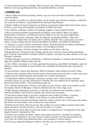 31 Depois dele levantou-se Sangar, filho de Anate, que matou seiscentos homens dos
filisteus com uma aguilhada de bois; ele também libertou a Israel.
»JUÍZES [4]
1 Mas os filhos de Israel tornaram a fazer o que era mau aos olhos do Senhor, depois da
morte de Eúde.
2 E o Senhor os vendeu na mão de Jabim, rei de Canaã, que reinava em Hazor; o chefe do
seu exército era Sísera, o qual habitava em Harosete dos Gentios.
3 Então os filhos de Israel clamaram ao Senhor, porquanto Jabim tinha novecentos carros
de ferro, e por vinte anos oprimia cruelmente os filhos de Israel.
4 Ora, Débora, profetisa, mulher de Lapidote, julgava a Israel naquele tempo.
5 Ela se assentava debaixo da palmeira de Débora, entre Ramá e Betel, na região
montanhosa de Efraim; e os filhos de Israel subiam a ter com ela para julgamento.
6 Mandou ela chamar a Baraque, filho de Abinoão, de Quedes-Naftali, e disse-lhe:
Porventura o Senhor Deus de Israel não te ordena, dizendo: Vai, e atrai gente ao monte
Tabor, e toma contigo dez mil homens dos filhos de Naftali e dos filhos de Zebulom;
7 e atrairei a ti, para o ribeiro de Quisom, Sísera, chefe do exército de Jabim; juntamente
com os seus carros e com as suas tropas, e to entregarei na mão?
8 Disse-lhe Baraque: Se fores comigo, irei; porém se não fores, não irei.
9 Respondeu ela: Certamente irei contigo; porém não será tua a honra desta expedição,
pois à mão de uma mulher o Senhor venderá a Sísera. Levantou-se, pois, Débora, e foi com
Baraque a Quedes.
10 Então Baraque convocou a Zebulom e a Naftali em Quedes, e subiram dez mil homens
após ele; também Débora subiu com ele.
11 Ora, Heber, um queneu, se tinha apartado dos queneus, dos filhos de Hobabe, sogro de
Moisés, e tinha estendido as suas tendas até o carvalho de Zaananim, que está junto a
Quedes.
12 Anunciaram a Sísera que Baraque, filho de Abinoão, tinha subido ao monte Tabor.
13 Sísera, pois, ajuntou todos os seus carros, novecentos carros de ferro, e todo o povo que
estava com ele, desde Harosete dos Gentios até o ribeiro de Quisom.
14 Então disse Débora a Baraque: Levanta-te, porque este é o dia em que o Senhor
entregou Sísera na tua mão; porventura o Senhor não saiu adiante de ti? Baraque, pois,
desceu do monte Tabor, e dez mil homens após ele.
15 E o Senhor desbaratou a Sísera, com todos os seus carros e todo o seu exército, ao fio
da espada, diante de Baraque; e Sísera, descendo do seu carro, fugiu a pé.
16 Mas Baraque perseguiu os carros e o exército, até Harosete dos Gentios; e todo o
exército de Sísera caiu ao fio da espada; não restou um só homem.
17 Entretanto Sísera fugiu a pé para a tenda de Jael, mulher de Heber, o queneu,
porquanto havia paz entre Jabim, rei de Hazor, e a casa de Heber, o queneu.
18 Saindo Jael ao encontro de Sísera, disse-lhe: Entra, senhor meu, entra aqui; não temas.
Ele entrou na sua tenda; e ela o cobriu com uma coberta.
19 Então ele lhe disse: Peço-te que me dês a beber um pouco d'água, porque tenho sede.
Então ela abriu um odre de leite, e deu-lhe de beber, e o cobriu.
20 Disse-lhe ele mais: Põe-te à porta da tenda; e se alguém vier e te perguntar: Está aqui
algum homem? responderás: Não.
21 Então Jael, mulher de Heber, tomou uma estaca da tenda e, levando um martelo,
chegou-se de mansinho a ele e lhe cravou a estaca na fonte, de sorte que penetrou na
terra; pois ele estava num profundo sono e mui cansado. E assim morreu.
22 E eis que, seguindo Baraque a Sísera, Jael lhe saiu ao encontro e disse-lhe: Vem, e
- 278 -
 