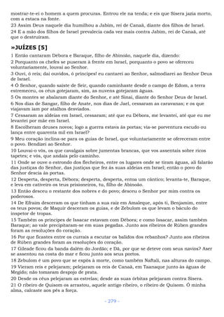 mostrar-te-ei o homem a quem procuras. Entrou ele na tenda; e eis que Sísera jazia morto,
com a estaca na fonte.
23 Assim Deus naquele dia humilhou a Jabim, rei de Canaã, diante dos filhos de Israel.
24 E a mão dos filhos de Israel prevalecia cada vez mais contra Jabim, rei de Canaã, até
que o destruíram.
»JUÍZES [5]
1 Então cantaram Débora e Baraque, filho de Abinoão, naquele dia, dizendo:
2 Porquanto os chefes se puseram à frente em Israel, porquanto o povo se ofereceu
voluntariamente, louvai ao Senhor.
3 Ouvi, ó reis; dai ouvidos, ó príncipes! eu cantarei ao Senhor, salmodiarei ao Senhor Deus
de Israel.
4 Ó Senhor, quando saíste de Seir, quando caminhaste desde o campo de Edom, a terra
estremeceu, os céus gotejaram, sim, as nuvens gotejaram águas.
5 Os montes se abalaram diante do Senhor, e até Sinai, diante do Senhor Deus de Israel.
6 Nos dias de Sangar, filho de Anate, nos dias de Jael, cessaram as caravanas; e os que
viajavam iam por atalhos desviados.
7 Cessaram as aldeias em Israel, cessaram; até que eu Débora, me levantei, até que eu me
levantei por mãe em Israel.
8 Escolheram deuses novos; logo a guerra estava às portas; via-se porventura escudo ou
lança entre quarenta mil em Israel?
9 Meu coração inclina-se para os guias de Israel, que voluntariamente se ofereceram entre
o povo. Bendizei ao Senhor.
10 Louvai-o vós, os que cavalgais sobre jumentas brancas, que vos assentais sobre ricos
tapetes; e vós, que andais pelo caminho.
11 Onde se ouve o estrondo dos flecheiros, entre os lugares onde se tiram águas, ali falarão
das justiças do Senhor, das justiças que fez às suas aldeias em Israel; então o povo do
Senhor descia às portas.
12 Desperta, desperta, Débora; desperta, desperta, entoa um cântico; levanta-te, Baraque,
e leva em cativeiro os teus prisioneiros, tu, filho de Abinoão.
13 Então desceu o restante dos nobres e do povo; desceu o Senhor por mim contra os
poderosos.
14 De Efraim desceram os que tinham a sua raiz em Amaleque, após ti, Benjamim, entre
os teus povos; de Maquir desceram os guias, e de Zebulom os que levam o báculo do
inspetor de tropas.
15 Também os príncipes de Issacar estavam com Débora; e como Issacar, assim também
Baraque; ao vale precipitaram-se em suas pegadas. Junto aos ribeiros de Rúben grandes
foram as resoluções do coração.
16 Por que ficastes entre os currais a escutar os balidos dos rebanhos? Junto aos ribeiros
de Rúben grandes foram as resoluções do coração.
17 Gileade ficou da banda dalém do Jordão; e Dã, por que se deteve com seus navios? Aser
se assentou na costa do mar e ficou junto aos seus portos.
18 Zebulom é um povo que se expôs à morte, como também Naftali, nas alturas do campo.
19 Vieram reis e pelejaram; pelejaram os reis de Canaã, em Taanaque junto às águas de
Megido; não tomaram despojo de prata.
20 Desde os céus pelejaram as estrelas; desde as suas órbitas pelejaram contra Sísera.
21 O ribeiro de Quisom os arrastou, aquele antigo ribeiro, o ribeiro de Quisom. Ó minha
alma, calcaste aos pés a força.
- 279 -
 