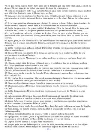 43 eis que estou junto à fonte; faze, pois, que a donzela que sair para tirar água, a quem eu
disser: Dá-me, peço-te, de beber um pouco de água do teu cântaro,
44 e ela me responder: Bebe tu, e também tirarei água para os teus camelos; seja a mulher
que o Senhor designou para o filho de meu senhor.
45 Ora, antes que eu acabasse de falar no meu coração, eis que Rebeca saía com o seu
cântaro sobre o ombro, desceu à fonte e tirou água; e eu lhe disse: Dá-me de beber, peço-
te.
46 E ela, com presteza, abaixou o seu cântaro do ombro, e disse: Bebe, e também darei de
beber aos teus camelos; assim bebi, e ela deu também de beber aos camelos.
47 Então lhe perguntei: De quem és filha? E ela disse: Filha de Betuel, filho de Naor, que
Milca lhe deu. Então eu lhe pus o pendente no nariz e as pulseiras sobre as mãos;
48 e, inclinando-me, adorei e bendisse ao Senhor, Deus do meu senhor Abraão, que me
havia conduzido pelo caminho direito para tomar para seu filho a filha do irmão do meu
senhor.
49 Agora, pois, se vós haveis de usar de benevolência e de verdade para com o meu senhor,
declarai-mo; e se não, também mo declarai, para que eu vá ou para a direita ou para a
esquerda.
50 Então responderam Labão e Betuel: Do Senhor procede este negócio; nós não podemos
falar-te mal ou bem.
51 Eis que Rebeca está diante de ti, toma-a e vai-te; seja ela a mulher do filho de teu
senhor, como tem dito o Senhor.
52 Quando o servo de Abraão ouviu as palavras deles, prostrou-se em terra diante do
Senhor:
53 e tirou o servo jóias de prata, e jóias de ouro, e vestidos, e deu-os a Rebeca; também
deu coisas preciosas a seu irmão e a sua mãe.
54 Então comeram e beberam, ele e os homens que com ele estavam, e passaram a noite.
Quando se levantaram de manhã, disse o servo: Deixai-me ir a meu senhor.
55 Disseram o irmão e a mãe da donzela: Fique ela conosco alguns dias, pelo menos dez
dias; e depois irá.
56 Ele, porém, lhes respondeu: Não me detenhas, visto que o Senhor me tem prosperado o
caminho; deixai-me partir, para que eu volte a meu senhor.
57 Disseram-lhe: chamaremos a donzela, e perguntaremos a ela mesma.
58 Chamaram, pois, a Rebeca, e lhe perguntaram: Irás tu com este homem; Respondeu
ela: Irei.
59 Então despediram a Rebeca, sua irmã, e à sua ama e ao servo de Abraão e a seus
homens;
60 e abençoaram a Rebeca, e disseram-lhe: Irmã nossa, sê tu a mãe de milhares de
miríades, e possua a tua descendência a porta de seus aborrecedores!
61 Assim Rebeca se levantou com as suas moças e, montando nos camelos, seguiram o
homem; e o servo, tomando a Rebeca, partiu.
62 Ora, Isaque tinha vindo do caminho de Beer-Laai-Rói; pois habitava na terra do Negebe.
63 Saíra Isaque ao campo à tarde, para meditar; e levantando os olhos, viu, e eis que
vinham camelos.
64 Rebeca também levantou os olhos e, vendo a Isaque, saltou do camelo
65 e perguntou ao servo: Quem é aquele homem que vem pelo campo ao nosso encontro?
respondeu o servo: É meu senhor. Então ela tomou o véu e se cobriu.
66 Depois o servo contou a Isaque tudo o que fizera.
67 Isaque, pois, trouxe Rebeca para a tenda de Sara, sua mãe; tomou-a e ela lhe foi por
mulher; e ele a amou. Assim Isaque foi consolado depois da morte de sua mãe.
- 28 -
 